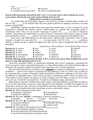 Nico: “___________”
A. I do, too. B. Not at all
C. I'm glad I'm not in your shoes. D. There's no doubt about that.
Read the following passage and mark the letter A, B, C or D on your answer sheet to indicate the correct
word or phrase that best fits each of the numbered blanks from 26 to 30.
Mobile phones: a benefit or social nuisance?
Few people under 30 will be able to imagine a time before the existence of mobile phones. Neither will
they be (26)_________of the harmful effect that many people predicted text language would have on young
people’s language skills.
Interestingly, linguists nowadays believe that expressing oneself clearly in texts is evidence of a good
background in grammar and sentence structure. Mobile phones are credited with encouraging people to
communicate more. They can also provide reassurance to people (27)_________are alone in dangerous
situations. Some people use mobile phones as a kind of barrier to unwelcome social contact; texting can signal
your unavailability to (28)_________people in the same way that wearing sunglasses and headphones does.
Some issues with mobile phones are still controversial. Talking loudly on the phone while on public
transport is thought to be rude and (29)_________by many people in the UK. (30)_________, a significant
minority of people still do it, despite the sighing and other obvious signs of disapproval from their fellow
passengers.
(Adapted from “AdvancedExpert’’ by Jan Bell and Roger Gower)
Question 26. A. anxious B. alert C. aware D. forgetful
Question 27. A. which B. when C. where D. who
Question 28. A. other B. another C. every D. one
Question 29. A. inconsiderate B. insignificant C. inflexible D. inattentive
Question 30. A. Therefore B. However C. Moreover D. Otherwise
Read the following passage and mark the letter A, B, C, or D on your answer sheet to indicate the correct
answer to each of the questions from 31 to 35.
Deep brain stimulation (DBS), an experimental technology that involves implanting a pacemaker-like
device in a patient’s brain to send electrical impulses, is a hotly debated subject in the field of medicine. It is an
inherently risky procedure and the exact effects on the human brain aren’t yet fully understood.
But some practitioners believe it could be a way to alleviate the symptoms of depression or even help treat
Alzheimer’s — and now they suspect it could help with drug addiction as well. In a world’s first, according to
the Associated Press, a patient in Shanghai’s Ruijin Hospital had a DBS device implanted in his brain to treat
his addiction to methamphetamine. And the device has had an astonishingly positive effect, the patient says.
“This machine is pretty magical. He adjusts it to make you happy and you’re happy, to make you nervous and
you’re nervous,” he told the Associated Press. “It controls your happiness, anger, grief and joy.”
Other studies in China have yielded mixed results trying to treat opioid addictions using DBS, according to
the AP. In the United States, at least two studies that tried to treat alcoholism with DBS were dropped for not
being able to justify the risks. The idea of using DBS to treat drug addiction has raised concerns in medical
communities across the globe about brain hemorrhage, seizures, or personality changes.
Question 31. What is the passage mainly about?
A. Symptoms of depression B. Curing addiction
C. Deep brain simulation D. Brain diseases
Question 32. The word “alleviate” in paragraph 2 is closest in meaning to_____.
A. demolish B. ease C. destroy D. devalue
Question 33. The word “It” in paragraph 3 refers to__________________.
A. Deep brain simulation B. a pacemaker-like device
C. the field of medicine D. a patient’s brain
Question 34. According to the passage, the use of DBS_____________.
A. has been thoroughly studied by scientists.
B. has been approved by all Chinese practitioners.
C. has achieved both positive and negative results.
 