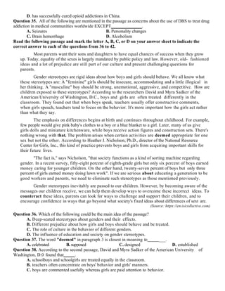 D. has successfully cured opioid addictions in China.
Question 35. All of the following are mentioned in the passage as concerns about the use of DBS to treat drug
addiction in medical communities worldwide EXCEPT______________.
A. Seizures B. Personality changes
C. Brain hemorrhage D. Alcoholism
Read the following passage and mark the letter A, B, C, or D on your answer sheet to indicate the
correct answer to each of the questions from 36 to 42.
Most parents want their sons and daughters to have equal chances of success when they grow
up. Today, equality of the sexes is largely mandated by public policy and law. However, old- fashioned
ideas and a lot of prejudice are still part of our culture and present challenging questions for
parents.
Gender stereotypes are rigid ideas about how boys and girls should behave. We all know what
these stereotypes are: A "feminine" girls should be insecure, accommodating and a little illogical in
her thinking. A "masculine" boy should be strong, unemotional, aggressive, and competitive. How are
children exposed to these stereotypes? According to the researchers David and Myra Sadker of the
American University of Washington, D.C., boys and girls are often treated differently in the
classroom. They found out that when boys speak, teachers usually offer constructive comments,
when girls speech, teachers tend to focus on the behavior. It's more important how the girls act rather
than what they say.
The emphasis on differences begins at birth and continues throughout childhood. For example,
few people would give pink baby's clothes to a boy or a blue blanket to a girl. Later, many of us give
girls dolls and miniature kitchenware, while boys receive action figures and construction sets. There's
nothing wrong with that. The problem arises when certain activities are deemed appropriate for one
sex but not the other. According to Heather J. Nicholson, Ph.D., director of the National Resource
Center for Girls, Inc., this kind of practice prevents boys and girls from acquiring important skills for
their future lives.
"The fact is," says Nicholson, "that society functions as a kind of sorting machine regarding
gender. In a recent survey, fifty-eight percent of eighth-grade girls but only six percent of boys earned
money caring for younger children. On the other hand, twenty-seven percent of boys but only three
percent of girls earned money doing lawn work". If we are serious about educating a generation to be
good workers and parents, we need to eliminate such stereotypes as those mentioned previously.
Gender stereotypes inevitably are passed to our children. However, by becoming aware of the
messages our children receive, we can help them develop ways to overcome these incorrect ideas. To
counteract these ideas, parents can look for ways to challenge and support their children, and to
encourage confidence in ways that go beyond what society's fixed ideas about differences of sext are.
(Source: https://en.isicollective.com)
Question 36. Which of the following could be the main idea of the passage?
A. Deep-seated stereotypes about genders and their effects.
B. Different prejudice about how girls and boys should behave and be treated.
C. The role of culture in the behavior of different genders.
D. The influence of education and society on gender stereotypes.
Question 37. The word "deemed" in paragraph 3 is closest in meaning to ___.
A. celebrated B. supposed C. designed D. established
Question 38. According to the second passage, David and Myra Sadker of the American University of
Washington, D.0 found that_____.
A. schoolboys and schoolgirls are treated equally in the classroom.
B. teachers often concentrate on boys' behavior and girls' manners.
C. boys are commented usefully whereas girls are paid attention to behavior.
 