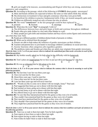 D. girls are taught to be insecure, accommodating and illogical while boys are strong, unemotional,
aggressive, and competitive.
Question 39. According to the passage, which of the following is UNTRUE about gender stereotypes?
A. Male and female children are expected to behave the same as what adults think they should.
B. The distinctions in treatment to boys and girls commence when they were given birth.
C. Its beneficial for children to practice fundamental skills if they are treated unequally quite early
D. Children are differently treated not only at homes but also at schools.
Question 40. The word "counteract" in the last paragraph could be best replaced by __.
A. promote B. frustrate C. encourage D. inspire
Question 41. What does the word "that" in paragraph 3 refer to?
A. The differences between boys and girls begin at birth and continue throughout childhood.
B. People often give pink clothes to a boy and a blue blanket to a girl.
C. Many people give girls dolls and miniature kitchen and boys receive action figures and construction
sets when they were born.
D. People give different genders of children distinct kinds of presents or clothes.
Question 42. What can be inferred from the passage?
A. Parents are able to help reduce the influence of gender stereotypes on their children.
B. Teachers and parents have to join hands to encourage children's confidence in social activities.
C. Society functions often categorize jobs regardless genders.
D. The problems males and females get when they are adults may originate from gender stereotypes.
Mark the letter A, B, C or D on your answer sheet to indicate the underlined part that needs correction in each of the
following questions.
Question 43. My brother usually asked me for help when he has difficulty with his homework.
A B C D
Question 44. Tom’s jokes are inappropriate but we have to put up with it just because he’s the boss.
A B C D
Question 45. He was so exhausted that he felt asleep at his desk.
A B C D
Mark the letter A, B, C or D on your answer sheet to indicate the sentence that is closest in meaning to each of the
following questions.
Question 46. The last time I saw her was three years ago.
A. I have not seen her for three years.
B. About three years ago, I used to meet her.
C. I have often seen her for the last three years.
D. I saw her three years ago and will never meet her
Question 47. “Would you like to come out to dinner with me tonight, Jenny?” Paul said.
A. Paul suggested that Jenny go out to dinner with him that night.
B. Paul insisted on Jenny going out to dinner with him that night.
C. Paul invited Jenny to go out to dinner with him that night.
D. Pau offered Jenny to go out to dinner with him that night.
Question 48. I’m sure that they had practiced hard for the games as they won a lot of medals.
A. They couldn’t have practiced hard for the games as they won a lot of medals
B. They must have practiced hard for the games as they won a lot of medals
C. They shouldn’t have practiced hard for the games as they won a lot of medals
D. They might have practiced hard for the games as they won a lot of medals.
Mark the letter A, B, C or D on your answer sheet to indicate the sentence that best combines each pair of sentences in
the following questions.
Question 49. Nam was so rude to them last night. Now he feels regretful.
A. Nam regrets to have been so rude to them last night.
B. Nam regrets having so rude to them last night.
C. Nam wishes he hadn’t been so rude to them last night.
 