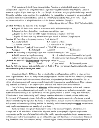 While studying at Oxford, Eagan became the first American to win the British amateur boxing
championship. Eagan won his first gold medal as a light heavyweight boxer at the 1920 Olympic Games in
Antwerp, Belgium. Eagan also fought at the 1924 Olympics in Paris as a heavyweight but failed to get a medal.
Though he had taken up the sport just three weeks before the competition, he managed to win a second gold
medal as a member of four-man bobsled team at the 1932 Olympics in Lake Placid, New York. Thus, he
became the only athlete to win gold medals at both the Summer and Winter Olympics.
(Adapted from "Peteson's Master TOEFL Reading Skills)
Question 31:What is the main idea of the passage?
A. Eagan's life shows that a man can be an athlete and a well-educated person.
B. Eagan's life shows that military experiences make athletes great.
C. Eagan's life shows how a wealthy student can achieve as much as a poor one.
D. Eagan's life shows how easy it is to win two gold medals in different Olympic sports.
Question 32: According to the passage, who was Frank Merriwell?
A. A teacher at Yale B. A student at Oxford
C. A fictional character D. A bobsledder at the Olympics
Question 33: The word "Inspired" in paragraph 2 in CLOSEST in meaning to ______.
A. stopped B. challenged C. calmed D. stimulated
Question 34: According to the passage, Eagan won all of the following EXCEPT ______.
A. British amateur boxing championship B. U.S. national amateur heavyweight boxing title
C. Heavyweight boxing, Olympic gold medal D. Light heavyweight boxing, Olympic gold medal
Question 35: The word "the competition" in paragraph 3 refers to ______.
A. sport B. 1932 Olympics C. gold medals D. Summer Olympics
Read the following passage and mark the letter A, B, C, or D on your answer sheet to indicate the correct
answer to each of the questions from 36 to 42.
It is estimated that by 2050 more than two-thirds of the world's population will live in cities, up from
about 54 percent today. While the many benefits of organized and efficient cities are well understood, we need
to recognize that this rapid, often unplanned urbanization brings risks of profound social instability, risks to
critical infrastructure, potential water crises and the potential for devastating spread of disease. These risks can
only be further exacerbated as this unprecedented transition from rural to urban areas continues.
How effectively these risks can be addressed will increasingly be determined by how well cities are
governed. The increased concentration of people, physical assets, infrastructure and economic activities mean
that the risks materializing at the city level will have far greater potential to disrupt society than ever before.
Urbanization is by no means bad by itself. It brings important benefits for economic, cultural and societal
development. Well managed cities are both efficient and effective, enabling economies of scale and network
effects while reducing the impact on the climate of transportation. As such, an urban model can make economic
activity more environmentally-friendly. Further, the proximity and diversity of people can spark innovation and
create employment as exchanging ideas breeds new ideas.
But these utopian concepts are threatened by some of the factors driving rapid urbanization. For
example, one of the main factors is rural-urban migration, driven by the prospect of greater employment
opportunities and the hope of a better life in cities. But rapidly increasing population density can create severe
problems, especially if planning efforts are not sufficient to cope with the influx of new inhabitants. The result
may, in extreme cases, be widespread poverty. Estimates suggest that 40% of the world's urban expansion is
 
