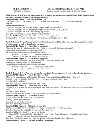 ĐỀ THI MINH HOẠ 13 Bài thi: NGOẠI NGỮ: Môn thi: TIẾNG ANH
(Đề thi 02 có 04 trang) Thời gian làm bài: 60 phút, không kể thời gian phát đề
Mark the letter A, B, C or D on your answer sheet to indicate the word whose underlined part differs from the other
three in pronunciation in each of the following questions.
Question 1(NB). Đáp án C Kiến thức: Phát âm “_ed”
A. searched /sɜːtʃt/ B. cooked /kʊkt/ C. described /dɪˈskraɪbd/ D. developed /dɪˈveləpt/
Quy tắc:
Cách phát âm đuôi “-ed”:
- Đuôi “-ed” được phát âm là /ɪd/ khi động từ có phát âm kết thúc là /t/ hay /d/
- Đuôi “-ed” được phát âm là /t/ khi động từ có phát âm kết thúc là /s/,/f/,/p/,/ʃ/,/tʃ/,/k/
- Đuôi “-ed” được phát âm là /d/ với các trường hợp còn lại
Phần gạch chân phương án C được phát âm là /d/, còn lại là /t/
Question 2(NB). Đáp án D Kiến thức về phát âm của nguyên âm
Phương án D có _oo_ phát âm / ʊ/ (ngắn) Các phương án còn lại phát âm /u/ ( dài)
Mark the letter A, B, C or D on your answer sheet to indicate the word that differs from the other three in the position
of primary stress in each of the following questions.
Question 3(NB). Đáp án C Kiến thức về trọng âm :
Theo quy tắc động từ 2 vần thường nhấn vần 1 / danh từ và tính từ 2 vần thường nhấn vần 2
Phương án C có trọng âm rơi vào âm tiết thứ nhất
Các phương án còn lại trọng âm rơi vào âm tiết thứ hai
A.defend (v) /dɪˈfend/ B.precede (v) /prɪˈsiːd/
C.decent (a) /ˈdiː.sənt/ D. expand (v) /ɪkˈspænd/
Question 4(NB). Đáp án B Kiến thức về trọng âm :
Các từ có 3 âm tiết trở lên tận cùng là _ic,ical,ial,ian ….nhấn ở âm tiết liền trước
Phương án B có trọng âm rơi vào âm tiết thứ ba
Các phương án còn lại trọng âm rơi vào âm tiết thứ hai
A.initiate /ɪˈnɪʃ.i.eɪt/ B.epidemic /ˌep.ɪˈdem.ɪk/
C.opponent /əˈpəʊ.nənt/D. enthusiast /ɪnˈθjuː.zi.æst/
Mark the letter A, B, C, or D on your answer sheet to indicate the correct answer to each of the following questions.
Question 5(NB). Đáp án A Kiến thức: Câu hỏi đuôi
Vế trước câu hỏi đuôi mang nghĩa phủ định (Nobody) => câu hỏi đuôi ở dạng khẳng định => loại A, C
Chủ ngữ vế trước là đại từ bất định “Nobody” => chủ ngữ ở câu hỏi đuôi dùng “they”
Nobody called => did they?
Tạm dịch: Hôm qua chẳng có ai gọi tớ cả, đúng không?
Question 6(TH). Đáp án B Kiến thức: Câu bị động:
Giải chi tiết: Câu bị động thì Quá khứ đơn. Hành động được nhấn mạnh là chiếc xe bị mất, trạng ngữ chỉ thời gian là last
night.
S + động từ tobe + V-ed/V3
Tạm dịch : Tôi không thể tin được! Chiếc xe đạp của tôi đã bị mất đêm qua.
Question 7(NB). Đáp án B Kiến thức: Giới từ
on: trên => trên một địa điểm nào đó (ở trên bề mặt)
in: trong, tại một địa điểm nào đó
at: tại(một nơi nào đó, trước số nhà)
Tạm dịch: Bạn biết gì về anh ấy.
Question 8(TH). Đáp án D Kiến thức: So sánh kép
Cấu trúc so sánh kép: The + so sánh hơn + S + V, the + so sánh hơn + S + V (càng... càng...)
Tạm dịch: Bạn càng học chăm chỉ, thì càng nhận được điểm cao.
Question 9(TH). Đáp án A Trật tự của các tính từ:
OpSACOMP: Opinion (Ý kiến) ; Size (Kích cỡ) ; Age (Tuổi) ; Shape (Hình dạng) ; Color (Màu sắc) ; Origin
(Xuất xứ) ; Material (Chất liệu) ; Purpose (Công dụng)
Tạm dịch: Paul đã mua cho em trai 1 món quà là chiếc xe đua Việt Nam hiện đại 2 tuần trước.
Question 10(TH). Đáp án D Sự phối hợp về thì của động từ
 