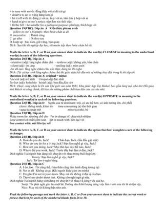 + in tune with so/sth: đồng điệu với ai đó/cái gì
+ deserve to do st: xứng đáng làm gì
+ hit it off with sb: đồng ý với ai, ăn ý với ai, tâm đầu ý hợp với ai
+ hand in/give in one’s notice: nộp đơn xin thôi việc
+ fit the bill = be suitable for a particular purpose: phù hợp, thích hợp với
Question 19(VDC). Đáp án A Kiến thức phrase verb
follow in one’s footsteps: theo bước chân ai đó
B. succeed in : Thành công
C. go after : Đi theo sau
D. keep up: bảo đảm, giữ vững, bảo quản
Dịch: Sau khi tốt nghiệp đại học, tôi muốn tiếp theo bước chân bố tôi.
Mark the letter A, B, C, or D on your answer sheet to indicate the word(s) CLOSEST in meaning to the underlined
word(s) in each of the following questions.
Question 20(TH). Đáp án A
- attentive (adj): lắng nghe chăm chú - restless (adj): không yên, bồn chồn
- silent (adj): im lặng - smiling (adj): mỉm cười
- be all ears: lắng nghe chăm chú, cẩn thận; dỏng tai lên nghe
Dịch: Tất cả học sinh lắng nghe chăm chú khi giáo viên bắt đầu nói về những thay đổi trong kì thi sắp tới.
Question 21(TH). Đáp án A: original = initial
Ancient (adj) cổ kính Unique(adj) độc nhất
Perfect (adj): hoàn hảo Initial (adj): ban đầu,đầu tiên
Dịch: Được công nhận là Di sản Thế giới vào năm 1983, Khu phức hợp Taj Mahal, bao gồm lăng mộ, nhà thờ Hồi giáo,
nhà khách và cổng chính, đã bảo tồn những phẩm chất ban đầu của các tòa nhà.
Mark the letter A, B, C, or D on your answer sheet to indicate the word(s) OPPOSITE in meaning to the
underlined word(s) in each of the following questions.
Question 22(TH). Đáp án D Nghĩa của từ dominant: trội, có ưu thế hơn; có ảnh hưởng lớn, chi phối
clever: thông minh, khéo léo time-consuming (a) tốn thời gian
vague (a) mập mờ minor (a) nhỏ, bé
Question 23(TH). Đáp án D
Make room for: nhường chỗ cho Put in charge of: chịu trách nhiệm
Lose control of: mất kiểm soát get in touch with: liên lạc với
lose contact with: mất liên lạc với
Mark the letter A, B, C, or D on your answer sheet to indicate the option that best completes each of the following
exchanges.
Question 24(TH). Đáp án B
A. How do you do, Jack? Chào bạn, Jack. (lần đầu gặp mặt)
B. What do you do for a living Jack? Bạn làm nghề gì vậy, Jack?
C. How are you doing, Jack? Mọi thứ dạo này thế nào, Jack?
D. Where did you work, Jack? Trước đây bạn làm ở đâu, Jack?
Dịch nghĩa: Hai người bạn đang nói chuyện với nhau trong buổi họp lớp.
Jimmy: Bạn làm nghề gì vậy, Jack?
Jack: Tớ làm ở ngân hàng.
Question 25(TH). Đáp án C
A. I do, too. Tôi cũng thế. (bản thân cũng làm hành động tương tự)
B. Not at all Không có gì. (Khi người khác cảm ơn mình)
C. I'm glad I'm not in your shoes. May mà tôi không ở địa vị của bạn.
D. There's no doubt about that. Không còn nghi ngờ gì nữa.
Dịch nghĩa: Hai người hàng xóm đang trò chuyện với nhau về công việc của họ.
Sanji: Tôi phải nghỉ giải lao một lát. Dường như khối lượng công việc làm vườn của tôi là vô tận vậy.
Nico: May mà tôi không bận như anh.
Read the following passage and mark the letter A, B, C or D on your answer sheet to indicate the correct word or
phrase that best fits each of the numbered blanks from 26 to 30.
 