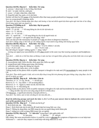 Question 26(TH). Đáp án C Kiến thức: Từ vựng
A. anxious + about (adj): lo âu, lo lắng, băn khoăn
B. alert + to (adj): tỉnh táo, cảnh giác
C. aware + of (adj): nhận thức, nhận biết
D. forgetful (adj): hay quên, có trí nhớ kém
Neither will they be (26) aware of the harmful effect that many people predicted text language would
have on young people's language skills.
Tạm dịch: Họ cũng sẽ không nhận thức được ảnh hưởng có hại mà nhiều người dự đoán ngôn ngữ văn bản sẽ tác động
lên kỹ năng ngôn ngữ của người trẻ.
Question 27(THĐáp án D Kiến thức: Đại từ quan hệ
Trong mệnh đề quan hệ:
which + V: cái mà … => bổ sung thông tin cho từ chỉ vật trước nó
when + S + V : khi mà …
where + S + V: nơi mà …
who + V : người mà … => bổ sung thông tin cho từ chỉ người trước nó
“people”: con người => chỉ người nên cần dùng “who”
They can also provide reassurance to people (27) who are alone in dangerous situations.
Tạm dịch: Chúng cũng có thể trấn an cho những người ở một mình trong những tình huống nguy hiểm.
Question 28(TH). Đáp án A Kiến thức: Từ vựng
other + N số nhiều: những … khác another + N số ít: (thêm) 1 cái nữa
every + N số ít: mỗi … one + N số ít: một …
Sau chỗ trống là “people” (những người) => dùng “other”
… texting can signal your unavailability to (28) other people in the same way that wearing sunglasses and headphones
does.
Tạm dịch: … nhắn tin có thể báo hiệu sự không có mặt của bạn với người khác giống như cách đeo kính râm và tai nghe
làm.
Question 29(TH). Đáp án A Kiến thức: Từ vựng
A. inconsiderate (adj): thiếu chu đáo, thiếu quan tâm, thiếu suy nghĩ
B. insignificant (adj): không quan trọng, tầm thường
C. inflexible (adj): cứng rắn, không lay chuyển
D. inattentive (adj): thiếu chú ý, lơ là, lơ đễnh
Talking loudly on the phone while on public transport is thought to be rude and (29) inconsiderate by many people in the
UK.
Tạm dịch: Theo nhiều người ở Anh, nói to trên điện thoại trong khi trên phương tiện giao thông công cộng được cho là
thô lỗ và thiếu suy nghĩ.
Question 30(TH). Đáp án B Kiến thức: Liên từ
Therefore, S + V : Vì vậy, Do đó,… => chỉ kết quả
However, S + V : Tuy nhiên => chỉ sự tương phản ý
Moreover, S + V : Ngoài ra, thêm vào đó, hơn thế nữa
Otherwise, S + V: Nếu không thì
Talking loudly on the phone while on public transport is thought to be rude and inconsiderate by many people in the UK.
… => đang nói đến việc nói to nơi công cộng là thô lỗ và thiếu chú ý
(30) However , a significant minority of people still do it,…
Tạm dịch: Tuy nhiên, một số nhỏ rất đáng kể vẫn làm điều đó,…
Read the following passage and mark the letter A, B, C or D on your answer sheet to indicate the correct answer to
each of the questions from 31 to 35.
Question 31(VD). Đáp án C Ý chính của bài là gì?
C. Kích thích não sâu Dẫn chứng:
Đoạn 1: Kích thích não sâu là một chủ đề tranh luận hot trong lĩnh vực y học
Đoạn 2: Những tác dụng khác của DBS mang lại mà con người đang muốn khám phá
Đoạn 3: những rủi ro khi sử dụng DBS trong việc cai nghiện
Question 32(TH). Đáp án B Từ “alleviate” trong đoạn 2 gần nghĩa nhất với?
A. phá hủy B. làm giảm C. phá hủy D . mất giá
Dẫn chứng: But some practitioners believe it could be a way to alleviate the symptoms of depression or even help treat
Alzheimer’s — and now they suspect it could help with drug addiction as well.
 