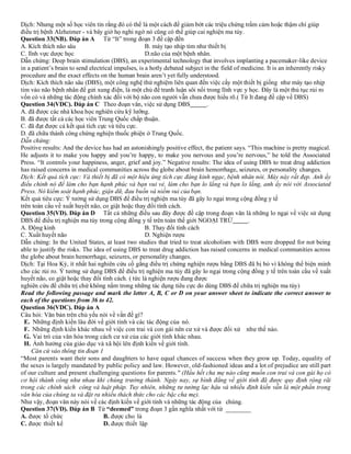 Dịch: Nhưng một số học viên tin rằng đó có thể là một cách để giảm bớt các triệu chứng trầm cảm hoặc thậm chí giúp
điều trị bệnh Alzheimer - và bây giờ họ nghi ngờ nó cũng có thể giúp cai nghiện ma túy.
Question 33(NB). Đáp án A Từ “It” trong đoạn 3 đề cập đến
A. Kích thích não sâu B. máy tạo nhịp tim như thiết bị
C. lĩnh vực dược học D.não của một bệnh nhân.
Dẫn chứng: Deep brain stimulation (DBS), an experimental technology that involves implanting a pacemaker-like device
in a patient’s brain to send electrical impulses, is a hotly debated subject in the field of medicine. It is an inherently risky
procedure and the exact effects on the human brain aren’t yet fully understood.
Dịch: Kích thích não sâu (DBS), một công nghệ thử nghiệm liên quan đến việc cấy một thiết bị giống như máy tạo nhịp
tim vào não bệnh nhân để gửi xung điện, là một chủ đề tranh luận sôi nổi trong lĩnh vực y học. Đây là một thủ tục rủi ro
vốn có và những tác động chính xác đối với bộ não con người vẫn chưa được hiểu rõ.( Từ It đang đề cập về DBS)
Question 34(VDC). Đáp án C Theo đoạn văn, việc sử dụng DBS .
A. đã được các nhà khoa học nghiên cứu kỹ lưỡng.
B. đã được tất cả các học viên Trung Quốc chấp thuận.
C. đã đạt được cả kết quả tích cực và tiêu cực.
D. đã chữa thành công chứng nghiện thuốc phiện ở Trung Quốc.
Dẫn chứng:
Positive results: And the device has had an astonishingly positive effect, the patient says. “This machine is pretty magical.
He adjusts it to make you happy and you’re happy, to make you nervous and you’re nervous,” he told the Associated
Press. “It controls your happiness, anger, grief and joy.” Negative results: The idea of using DBS to treat drug addiction
has raised concerns in medical communities across the globe about brain hemorrhage, seizures, or personality changes.
Dịch: Kết quả tích cực: Và thiết bị đã có một hiệu ứng tích cực đáng kinh ngạc, bệnh nhân nói. Máy này rất đẹp. Anh ấy
điều chỉnh nó để làm cho bạn hạnh phúc và bạn vui vẻ, làm cho bạn lo lắng và bạn lo lắng, anh ấy nói với Associated
Press. Nó kiểm soát hạnh phúc, giận dữ, đau buồn và niềm vui của bạn.
Kết quả tiêu cực: Ý tưởng sử dụng DBS để điều trị nghiện ma túy đã gây lo ngại trong cộng đồng y tế
trên toàn cầu về xuất huyết não, co giật hoặc thay đổi tính cách.
Question 35(VD). Đáp án D Tất cả những điều sau đây được đề cập trong đoạn văn là những lo ngại về việc sử dụng
DBS để điều trị nghiện ma túy trong cộng đồng y tế trên toàn thế giới NGOẠI TRỪ .
A. Động kinh B. Thay đổi tính cách
C. Xuất huyết não D. Nghiện rượu
Dẫn chứng: In the United States, at least two studies that tried to treat alcoholism with DBS were dropped for not being
able to justify the risks. The idea of using DBS to treat drug addiction has raised concerns in medical communities across
the globe about brain hemorrhage, seizures, or personality changes.
Dịch: Tại Hoa Kỳ, ít nhất hai nghiên cứu cố gắng điều trị chứng nghiện rượu bằng DBS đã bị bỏ vì không thể biện minh
cho các rủi ro. Ý tưởng sử dụng DBS để điều trị nghiện ma túy đã gây lo ngại trong cộng đồng y tế trên toàn cầu về xuất
huyết não, co giật hoặc thay đổi tính cách. ( tức là nghiện rượu đang được
nghiên cứu để chữa trị chứ không nằm trong những tác dụng tiêu cực do dùng DBS để chữa trị nghiện ma túy)
Read the following passage and mark the letter A, B, C or D on your answer sheet to indicate the correct answer to
each of the questions from 36 to 42.
Question 36(VDC). Đáp án A
Câu hỏi: Văn bản trên chủ yếu nói về vấn đề gì?
E. Những định kiến lâu đời về giới tính và các tác động của nó.
F. Những định kiến khác nhau về việc con trai và con gái nên cư xử và được đối xử như thế nào.
G. Vai trò của văn hóa trong cách cư xử của các giới tính khác nhau.
H. Ảnh hưởng của giáo dục và xã hội lên định kiến về giới tính.
Căn cứ vào thông tin đoạn 1
“Most parents want their sons and daughters to have equal chances of success when they grow up. Today, equality of
the sexes is largely mandated by public policy and law. However, old-fashioned ideas and a lot of prejudice are still part
of our culture and present challenging questions for parents." (Hầu hết cha mẹ nào cũng muốn con trai và con gái họ có
cơ hội thành công như nhau khi chúng trưởng thành. Ngày nay, sự bình đẳng về giới tính đã được quy định rộng rãi
trong các chính sách công và luật pháp. Tuy nhiên, những tư tưởng lạc hậu và nhiều định kiến vẫn là một phần trong
văn hóa của chúng ta và đặt ra nhiều thách thức cho các bậc cha mẹ).
Như vậy, đoạn văn này nói về các định kiến về giới tính và những tác động của chúng.
Question 37(VD). Đáp án B Từ “deemed” trong đoạn 3 gần nghĩa nhất với từ ________
A. được tổ chức B. được cho là
C. được thiết kế D. được thiết lập
 