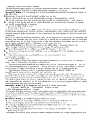 Từ đồng nghĩa: deemed (được cho là) = supposed
“The problem arises when certain activities are deemed appropriate for one sex but not the other.” (Vấn đề nảy sinh khi
một số hoạt động cụ thể được cho là chỉ phù hợp cho 1 giới mà không dành cho giới còn lại).
Question 38(TH). Đáp án C Theo đoạn văn số 2, David và Myra Sadker ở trường Đại học Washington, D.C của Mỹ đã
phát hiện ra rằng ________.
E. học sinh nam và học sinh nữ được đối xử 1 cách bình đẳng trong lớp học.
F. giáo viên thường tập trung vào hành vi ứng xử của học sinh nam và cách cư xử của học sinh nữ.
G. học sinh nam thường được nhận xét 1 cách xây dựng trong khi học sinh nữ được chú ý về hành vi ứng xử.
H. học sinh nữ được dạy phải khép nép, hay giúp đỡ và phi logic trong khi học sinh nam phải mạnh mẽ, không bị
chi phối bởi cảm xúc, hăng hái và cạnh tranh.
Từ khóa: David and Myra Sadker/ found
Căn cứ thông tin đoạn 2:
“According to the researchers David and Myra Sadker of the American University of Washington, D.C., boys and girls
are often treated differently in the classroom. They found out that when boys speak, teachers usually offer constructive
comments, when girls speech, teachers tend to focus on the behavior. It's more important how the girls act rather than
what they say.”
(Theo các nhà nghiên cứu David và Myra Sadker ở trường Đại học Washington, D.C của Mỹ, học sinh nam và học sinh
nữ thường được đối xử khác nhau trong lớp học. Họ phát hiện ra rằng khi học sinh nam phát biểu, giáo viên thường đưa
ra các nhận xét mang tính xây dựng, còn khi học sinh nữ phát biểu, giáo viên có khuynh hướng tập trung vào hành vi
ứng xử. Việc học sinh nữ thể hiện như thể nào quan trọng hơn những gì họ nói).
Question 39(NB). Đáp án C Theo đoạn văn, câu nào sau đây là không đúng về những định kiến giới tính?
Trẻ em trai và gái được cho là phải ứng xử như những gì mà người lớn nghĩ là chúng nên làm.
D. Sự khác biệt trong cách đối xử với bé trai và bé gái bắt đầu khi chúng vừa được sinh ra.
E. Trẻ em rất có lợi trong việc thực hành các kĩ năng cơ bản nếu chúng được đối xử một cách không công bằng từ
khi còn khá nhỏ.
F. Trẻ em được đối xử một cách khác nhau không chỉ ở nhà mà còn ở trường. Từ khóa:
untrue/ gender stereotypes
Căn cứ các thông tin trong bài văn:
- “Gender stereotypes are rigid ideas about how boys and girls should behave.” (Các định kiến giới tính là những tư
tưởng khắt khe về cách con trai và con gái nên cư xử như thế nào).
- “According to the researchers David and Myra Sadker of the American University of Washington, D.C., boys and
girls are often treated differently in the classroom.” (Theo các nhà nghiên cứu David và Myra Sadker ở trường Đại
học Washington, D.C của Mỹ, học sinh nam và học sinh nữ thường được đối xử khác nhau trong lớp học).
- “The emphasis on differences begins at birth and continues throughout childhood.” (Sự khác biệt
được nhấn mạnh từ khi trẻ mới sinh ra và tiếp diễn xuyên suốt thời thơ ấu.)
- “The problem arises when certain activities are deemed appropriate for one sex but not the other. According to
Heather J. Nicholson, Ph.D., director of the National Resource Center for Girls, lnc., this kind of practice prevents
boys and girls from acquiring important skills for their future lives.” (Vấn đề nảy sinh khi một số hoạt động cụ thể
được cho là chỉ phù hợp cho 1 giới mà không dành cho giới còn lại. Theo tiến sĩ Heather J. Nicholson, giám đốc trung
tâm Tài nguyên quốc gia dành cho nữ, Inc, các hoạt động này ngăn cản bé trai và bé gái trong việc tiếp thu các kĩ năng
quan trọng cho cuộc sống trong tương lai của chúng).
Question 40(TH). Đáp án B Từ “counteract” trong đoạn cuối có thể được thay thế bởi từ .
A. thúc đẩy B. chống lại C. khuyến khích D. truyền cảm hứng
Từ đồng nghĩa: counteract (chống lại) = frustrate
“To counteract these ideas, parents can look for ways to challenge and support their children, and to encourage conﬁdence
in ways that go beyond what society's ﬁxed ideas about differences ofsext are." (Để chống lại các tư tưởng này, cha mẹ
cần tìm cách để thử thách và ủng hộ con cái mình, và khuyến khích sự tự tin vượt qua các định kiến định sẵn theo sự khác
biệt về giới tính).
Question 41(VD). Đáp án D Từ “that” trong đoạn 3 để cập đến điều gì?
E. Sự khác biệt giữa con trai và con gái bắt đầu lúc mới sinh và tiếp tục xuyên suốt thời thơ ấu.
F. Mọi người thường tặng quần áo màu hồng cho bé trai và chăn màu xanh cho bé gái.
G. Nhiều người tặng bé gái búp bê và đồ làm bếp thu nhỏ và bé trai được nhận nhân vật hoạt hình và
đồ chơi xây dựng khi chúng mới sinh ra.
H. Mọi người tặng các đứa trẻ có giới tính khác nhau các loại quà tặng hay quần áo khác nhau.
Căn cứ thông tin đoạn 3:
“The emphasis on differences begins at birth and continues throughout childhood. For example, few people would give
 