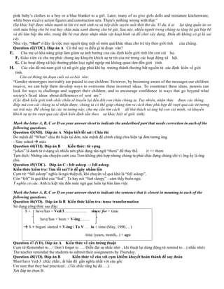 pink baby’s clothes to a boy or a blue blanket to a girl. Later, many of us give girls dolls and miniature kitchenware,
while boys receive action figures and construction sets. There's nothing wrong with that.”
(Sự khác biệt được nhấn mạnh từ khi trẻ mới sinh ra và tiếp diễn xuyên suốt thời thơ ấu. Ví dụ, ít ai lại tặng quần áo sơ
sinh màu hồng cho bé trai hay chăn màu xanh dương cho bé gái. Sau này, nhiều người trong chúng ta tặng bé gái búp bê
và đồ làm bếp thu nhỏ, trong khi bé trai được nhận nhân vật hoạt hình và đồ chơi xây dựng. Điều đó không có gì là sai
cả).
Như vậy, “that” ở đây là việc mọi người tặng một số món quà khác nhau cho trẻ tùy theo giới tính của chúng.
Question 42(VDC). Đáp án A Có thể suy ra điều gì từ đoạn văn?
E. Cha mẹ có khả năng giúp làm giảm sự ảnh hưởng của các định kiến giới tính lên con cái họ.
F. Giáo viên và cha mẹ phải chung tay khuyến khích sự tự tin của trẻ trong các hoạt động xã hội.
G. Các hoạt động xã hội thường phân loại nghề ngiệp mà không quan tâm đến giới tính.
H. Các vấn đề mà nam giới và nữ giới gặp phải khi họ trưởng thành thường bắt nguồn từ các định kiến về giới
tính.
Căn cứ thông tin đoạn cuối và cả bài văn:
“Gender stereotypes inevitably are passed to our children. However, by becoming aware of the messages our children
receive, we can help them develop ways to overcome these incorrect ideas. To counteract these ideas, parents can
look for ways to challenge and support their children, and to encourage confidence in ways that go beyond what
society's fixed ideas about differences of sext are.”
(Các định kiến giới tính chắc chắn sẽ truyền lại đến đời con cháu chúng ta. Tuy nhiên, nhận thức được các thông
điệp mà con cái chúng ta sẽ nhận được, chúng ta có thể giúp chúng tìm ra cách thức phù hợp để vượt qua các tư tưởng
sai trái này. Đế chống lại các tư tưởng này, cha mẹ cần tìm cách để thử thách và ủng hộ con cái mình, và khuyến
khích sự tự tin vượt qua các định kiến định sẵn theo sự khác biệt về giới tính).
Mark the letter A, B, C or D on your answer sheet to indicate the underlined part that needs correction in each of the
following questions.
Question 43(NB). Đáp án A Nhận biết lỗi sai : Chia thì
Do mệnh đề “When” chia thì hiện tại đơn, nên mệnh đề chính cũng chia hiện tại đơn tương ứng
- Sửa: asked → asks
Question 44(TH). Đáp án B Kiến thức: từ vựng
“jokes” là danh từ ở dạng số nhiều nên phải dùng tân ngữ “them” để thay thế. it => them
Tạm dịch: Những câu chuyện cười của Tom không phù hợp nhưng chúng ta phải chịu đựng chúng chỉ vì ông ấy là ông
chủ.
Question 45(VDC). Đáp án C : felt asleep → fell asleep
Kiến thức kiểm tra: Tìm lỗi sai/Từ dễ gây nhầm lẫn
Cụm từ: “fall asleep” nghĩa là ngủ thiếp đi, khi chuyển về quá khứ là “fell asleep”.
Còn “felt” là quá khứ của “feel”. Ta hay nói “feel sleepy” - cảm thấy buồn ngủ.
Ý nghĩa cả câu: Anh ta kiệt sức đến mức ngủ gục luôn tại bàn làm việc
Mark the letter A, B, C or D on your answer sheet to indicate the sentence that is closest in meaning to each of the
following questions.
Question 46(VD). Đáp án là B Kiến thức kiểm tra: tense transformation
Sử dụng công thức sau đây:
S + have/has + Ved/3…………….. since/ for + time
have/has + been + V-ing…….
→ S + began/ started + V-ing / To V … in + time (May, 1990,…)
time (years, month,..) + ago
Question 47 (VD). Đáp án A Kiến thức về câu tường thuật
Cụm từ Remember to…/ Don’t forget to …. Diễn đạt sự nhắc nhở , khi thuật lại dùng động từ remind to…( nhắc nhở)
The teacher reminded the students to submit their assignments by Thursday.
Question 48(VD). Đáp án B Kiến thức về câu với cụm khiếm khuyết hoàn thành để suy đoán
Must have Ved-3 :chắc chắn , ắt hẳn đã gần nghĩa nhất với câu gốc
I’m sure that they had practiced…(Tôi chắc rằng họ đã…..)
Xét đáp án chọn B.
 
