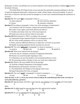taking place in slums, exacerbating socio-economic disparities and creating unsanitary conditions that facilitate
the spread of disease.
The Global Risks 2015 Report looks at four areas that face particularly daunting challenges in the face
of rapid and unplanned urbanization: infrastructure, health, climate change, and social instability. In each of
these areas we find new risks that can best be managed or, in some cases, transferred through the mechanism of
insurance.
Question 36: The word “that" in paragraph 4 refers to __________.
A. urban expansion B. socio-economic disparities
C. disease D. unsanitary conditions
Question 37:According to paragraph 3, what is one of the advantages of urbanization?
A. It minimizes risks for economic, cultural and societal development.
B. It makes water supply system both efficient and effective.
C. Weather and climate in the city will be much improved.
D. People may come up with new ideas for innovation.
Question 38:Which statement is TRUE, according to the passage?
A. Urbanization brings important benefits for development as well.
B. 54% of the world's population will live in cities by 2050.
C. Risks cannot be addressed effectively no matter how well cities are governed.
D. Rapidly increasing population density can help solve poverty.
Question 39: The word "addressed" in paragraph 2 is closest in meaning to _________.
A. aimed at B. dealt with C. added to D. agreed on
Question 40: What can be inferred from the passage?
A. Poverty may be a foregone conclusion of unplanned urbanization.
B. Diseases are caused by people migrating to cities.
C. Urbanization can solve the problem of environmental pollution in cities.
D. The increasing number of people in cities can create more employment.
Question 41: Which is the most suitable title for the passage?
A. The Risks of Rapid Urbanization in Developing Countries
B. Infrastructure and Economic Activities in Cities
C. The Global Risks 2015 Report on Developing Urban Areas
D. Rapid Urbanization Put Cities in Jeopardy
Question 42: The word “spark” in paragraph 3 is closest in meaning to ___________.
A. need B. start C. encourage D. design
Mark the letter A, B, C, or D on your answer sheet to indicate the underlined part that needs correction in
each of the following questions.
Question 43: The passengers, tired after a very long trip, was relaxing in every available seat in the airport
A B C D
lobby.
Question 44: He didn’t meet her even one time since they said good bye together .
A B C D
Question 45: He was so exhausted that he felt asleep at his desk.
A B C D
 