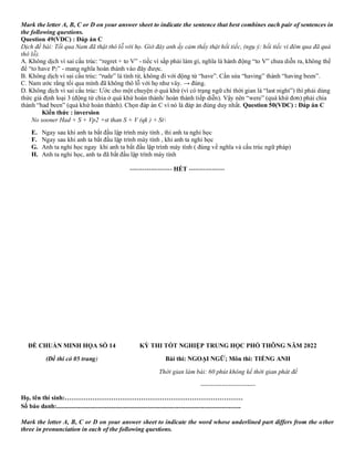 Mark the letter A, B, C or D on your answer sheet to indicate the sentence that best combines each pair of sentences in
the following questions.
Question 49(VDC) : Đáp án C
Dịch đề bài: Tối qua Nam đã thật thô lỗ với họ. Giờ đây anh ấy cảm thấy thật hối tiếc, (ngụ ý: hối tiếc vì đêm qua đã quá
thô lỗ).
A. Không dịch vì sai cấu trúc: “regret + to V” - tiếc vì sắp phải làm gì, nghĩa là hành động “to V” chưa diễn ra, không thể
để “to have P2” - mang nghĩa hoàn thành vào đây được.
B. Không dịch vì sai cấu trúc: “rude” là tính từ, không đi với động từ “have”. Cần sửa “having” thành “having been”.
C. Nam ước rằng tối qua mình đã không thô lỗ với họ như vây. → đúng.
D. Không dịch vì sai cấu trúc: Ước cho một chuyện ở quá khứ (vì có trạng ngữ chỉ thời gian là “last night”) thì phải dùng
thức giả định loại 3 (động từ chia ở quá khứ hoàn thành/ hoàn thành tiếp diễn). Vậy nên “were” (quá khứ đơn) phải chia
thành “had been” (quá khứ hoàn thành). Chọn đáp án C vì nó là đáp án đúng duy nhất. Question 50(VDC) : Đáp án C
Kiến thức : inversion
No sooner Had + S + Vp2 +st than S + V (qk ) + St
E. Ngay sau khi anh ta bắt đầu lập trình máy tính , thi anh ta nghỉ học
F. Ngay sau khi anh ta bắt đầu lập trình máy tính , khi anh ta nghỉ học
G. Anh ta nghỉ học ngay khi anh ta bắt đầu lập trình máy tính ( đúng về nghĩa và cấu trúc ngữ pháp)
H. Anh ta nghỉ học, anh ta đã bắt đầu lập trình máy tính
-------------------- HẾT -----------------
ĐỀ CHUẨN MINH HỌA SỐ 14
(Đề thi có 05 trang)
KỲ THI TỐT NGHIỆP TRUNG HỌC PHỔ THÔNG NĂM 2022
Bài thi: NGOẠI NGỮ; Môn thi: TIẾNG ANH
Thời gian làm bài: 60 phút không kể thời gian phát đề
--------------------------
Họ, tên thí sinh:…………………………………………………………………………
Số báo danh:....................................................................................................................
Mark the letter A, B, C or D on your answer sheet to indicate the word whose underlined part differs from the other
three in pronunciation in each of the following questions.
 