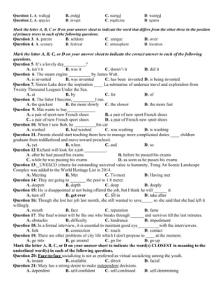 Question 1. A. walked B. ended C. started D. wanted
Question 2. A. species B. invent C. medicine D. tennis
Mark the letter A, B, C or D on your answer sheet to indicate the word that differs from the other three in the position
of primary stress in each of the following questions.
Question 3. A. parent B. seldom C. unique D. over
Question 4. A. scenery B. festival C. atmosphere D. location
Mark the letter A, B, C, or D on your answer sheet to indicate the correct answer to each of the following
questions.
Question 5. It’s a lovely day__________?
A. isn’t it B. was it C. doesn’t it D. did it
Question 6. The steam engine __________ by James Watt.
A. is invented B. was invented C. has been invented D. is being invented
Question 7. Simon Lake drew the inspiration ____ La submarine of undersea travel and exploration from
Twenty Thousand Leagues Under the Sea.
A. at B. by C. for D. of
Question 8. The fatter I become, __________I run.
A. the quickest B. the more slowly C. the slower D. the more fast
Question 9. Mai wants to buy_____________
A. a pair of sport new French shoes B. a pair of new sport French shoes
C. a pair of new French sport shoes D. a pair of French new sport shoes
Question 10. When I saw Bob, he __________his car
A. washed B. had washed C. was washing D. is washing
Question 11. Parents should start teaching them how to manage more complicated duties ____ children
graduate from toddlerhood and move toward preschool.
A. yet B. when C. and D. so
Question 12 Richard will look for a job __________.
A. after he had passed his exams B. before he passed his exams
C. while he was passing his exams D. as soon as he passes his exams
Question 13: UNESCO criteria for outstanding universal value to humanity, Trang An Scenic Landscape
Complex was added to the World Heritage List in 2014.
A. Meeting B. Met C. To meet D. Having met
Question 14: They are going to _______ the pool to 1.8 meter.
A. deepen B. depth C. deep D. deeply
Question 15: He is disappointed at not being offered the job, but I think he will ______ it.
A. turn off B. get over C. fill in D. take after
Question 16: Though she lost her job last month, she still wanted to save_____ so she said that she had left it
willingly.
A. mouth B. face C. reputation D. fame
Question 17: The final winner will be the one who breaks through ______ and survives till the last minutes.
A. obstacles B. difficulty C. hindrance D. impediment
Question 18. In a formal interview, it is essential to maintain good eye__________with the interviewers.
A. link B. connection C. touch D. contact
Question 19. There are other problems of city life which I don't propose to ____ at the moment.
A. go into B. go around C. go for D. go up
Mark the letter A, B, C, or D on your answer sheet to indicate the word(s) CLOSEST in meaning to the
underlined word(s) in each of the following questions.
Question 20: Face-to-face socializing is not as preferred as virtual socializing among the youth.
A. instant B. available C. direct D. facial
Question 21: Mary has a strong desire to make independent decisions.
A. dependent B. self-confident C. self-confessed D. self-determining
 