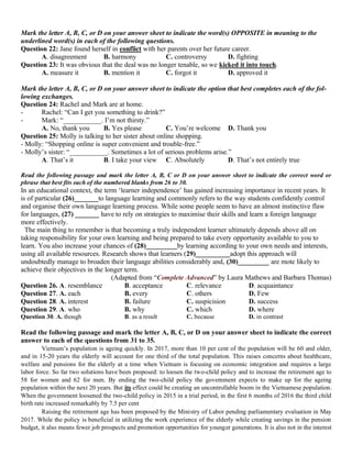 Mark the letter A, B, C, or D on your answer sheet to indicate the word(s) OPPOSITE in meaning to the
underlined word(s) in each of the following questions.
Question 22: Jane found herself in conflict with her parents over her future career.
A. disagreement B. harmony C. controversy D. fighting
Question 23: It was obvious that the deal was no longer tenable, so we kicked it into touch.
A. measure it B. mention it C. forgot it D. approved it
Mark the letter A, B, C, or D on your answer sheet to indicate the option that best completes each of the fol-
lowing exchanges.
Question 24: Rachel and Mark are at home.
- Rachel: “Can I get you something to drink?”
- Mark: “___________. I’m not thirsty.”
A. No, thank you B. Yes please C. You’re welcome D. Thank you
Question 25: Molly is talking to her sister about online shopping.
- Molly: “Shopping online is super convenient and trouble-free.”
- Molly’s sister: “___________. Sometimes a lot of serious problems arise.”
A. That’s it B. I take your view C. Absolutely D. That’s not entirely true
Read the following passage and mark the letter A, B, C or D on your answer sheet to indicate the correct word or
phrase that best fits each of the numbered blanks from 26 to 30.
In an educational context, the term ‘learner independence’ has gained increasing importance in recent years. It
is of particular (26)_______to language learning and commonly refers to the way students confidently control
and organise their own language learning process. While some people seem to have an almost instinctive flaw
for languages, (27) _______ have to rely on strategies to maximise their skills and learn a foreign language
more effectively.
The main thing to remember is that becoming a truly independent learner ultimately depends above all on
taking responsibility for your own learning and being prepared to take every opportunity available to you to
learn. You also increase your chances of (28)_________by learning according to your own needs and interests,
using all available resources. Research shows that learners (29)__________adopt this approach will
undoubtedly manage to broaden their language abilities considerably and, (30)_________ are mote likely to
achieve their objectives in the longer term.
(Adapted from “Complete Advanced” by Laura Mathews and Barbara Thomas)
Question 26. A. resemblance B. acceptance C. relevance D. acquaintance
Question 27. A. each B. every C. others D. Few
Question 28. A. interest B. failure C. suspicision D. success
Question 29. A. who B. why C. which D. where
Question 30. A. though B. as a result C. because D. in contrast
Read the following passage and mark the letter A, B, C, or D on your answer sheet to indicate the correct
answer to each of the questions from 31 to 35.
Vietnam’s population is ageing quickly. In 2017, more than 10 per cent of the population will be 60 and older,
and in 15-20 years the elderly will account for one third of the total population. This raises concerns about healthcare,
welfare and pensions for the elderly at a time when Vietnam is focusing on economic integration and requires a large
labor force. So far two solutions have been proposed: to loosen the two-child policy and to increase the retirement age to
58 for women and 62 for men. By ending the two-child policy the government expects to make up for the ageing
population within the next 20 years. But its effect could be creating an uncontrollable boom in the Vietnamese population.
When the government loosened the two-child policy in 2015 in a trial period, in the first 6 months of 2016 the third child
birth rate increased remarkably by 7.5 per cent
Raising the retirement age has been proposed by the Ministry of Labor pending parliamentary evaluation in May
2017. While the policy is beneficial in utilizing the work experience of the elderly while creating savings in the pension
budget, it also means fewer job prospects and promotion opportunities for younger generations. It is also not in the interest
 