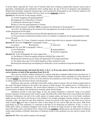 of all the elderly, especially the 70 per cent of Vietnam's labor force working in manual labor-intensive sectors such as
agriculture, manufacturing and construction where working above the age of 50 can be dangerous and unproductive.
Despite these drawbacks, raising the retirement age is still considered by policymakers as one of the key solutions to the
ageing population problem in Vietnam. However, these are only temporary solutions.
Question 31. The best title for this passage could be ________.
A. Vietnam struggling with ageing population
B. Stopping the two-child policy in Vietnam
C. Raising the retirement age in Vietnam
D. How to solve the aging population in Vietnam
Question 32. Which statement is probably TRUE according to the information in the paragraph 1?
A. In 2017, the elderly take up for one third of the total population, this leads to more concerns about healthcare,
welfare and pensions for the elderly.
B. In 2015, the two-child policy has been officially tightened and succeeded.
C. The government would promote families to have two children to compensate for the ageing population within
the next 20 years.
D. In the next 15-17 years, Vietnam's economy will need a large labor force to integrate with global economy.
Question 33. The word "temporary" in paragraph 2 means ________.
A. constant B. permanent C. short-term D. long-term
Question 34. The word “its" in paragraph 1 refers to ________?
A. two-Child policy B. aging population
C. retirement age D. economic integration
Question 35. In the 2rd paragraph, the writer suggests that ________.
A. The Ministry of Labor has applied raising the retirement age in May 2017.
B. Raising the retirement age can reduce job opportunities for younger generations.
C. The elderly whose age is 50 would be dangerous if they continued to work
D. Raising the retirement age and stopping two-child policy can be considered as long-term and effective
solutions.
Read the following passage and mark the letter A, B, C, or D on your answer sheet to indicate the
correct answer to each of the questions from 36 to 42.
Have you ever entered a tropical rainforest? It's a special, dark place completely different from anywhere else. A
rainforest is a place where the trees grow very tall. Millions of kinds of animals, insects, and plants live in the rainforest. It
is hot and humid in a rainforest. It rains a lot in the rainforest, but sometimes you don‘t know it's raining. The trees grow
so closely together that rain doesn't always reach the ground.
Rainforests make up only a small part of the Earth's surface, about six percent. They are found in tropical parts of
the world. The largest rainforest in the world is the Amazon in South America. The Amazon covers 1.2 billion acres, or
almost five million square kilometers. The second largest rainforest is in Western Africa. There are also rainforests in
Central America, Southeast Asia, Northeastern Australia, and the Pacific Islands.
Rainforests provide us with many things. In fact, the Amazon Rainforest is called the “lungs of our planet”
because it produces twenty percent of the world's oxygen. One ﬁfth of the world's fresh water is also found in the Amazon
Rainforest. Furthermore, one half of the world's species of animals, plants, and insects live in the Earth's rainforests.
Eighty percent of the food we eat first grew in the rainforest. For example, pineapples, bananas, tomatoes, corn, potatoes,
chocolate, coffee, and sugar all came from rainforests. Twenty-five percent of the drugs we take when we are sick are
made of plants that grow only in rainforests. Some of these drugs are even used to fight and cure cancer. With all the
good things we get from rainforests, it’s surprising to ﬁnd that we are destroying our rainforests. In fact, 1.5 acres, or
6,000 square meters, of rainforest disappear every second. The forests are being cut down to make fields for cows, to
harvest the plants, and to clear land for farms. Along with losing countless valuable species, the destruction of rainforests
creates many problems worldwide. Destruction of rainforests results in more pollution, less rain, and less oxygen for the
world.
Question 36: What is the author's purpose in the passage?
 