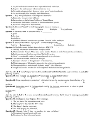 A. To provide factual information about tropical rainforests for readers.
B. To prove that rainforests are indispensable in our lives.
C. To explain why people have destroyed a large area of tropical rainforests.
D. To prevent people from damaging tropical rainforests.
Question 37. Why don't people know it‘s raining in the rainforests?
A. Because the trees grow very tall there.
B. Because they are the habitats of millions of ﬂora and fauna.
C. Because the branches are too dense for the rain to touch the ground.
D. Because it hardly rains in the rainforests.
Question 38. The word “humid” in the first paragraph is closest in meaning to __
A. dry B. moist C. cloudy D. overwhelmed
Question 39. The word “that” in paragraph 3 refer to ___________.
A. plants
B. the drugs
C. rainforests
D. pineapples, bananas, tomatoes, corn, potatoes, chocolate, coffee, and sugar
Question 40. The word “countless” in paragraph 3 could be best replaced by ___.
A. trivial B. meaningless C. numberless D. derisive
Question 41: The following are the facts about rainforests, EXCEPT ______.
A. The only places to see rainforests are in tropical zones.
B. The rainforest in Western Africa ranks second after the Amazon in South America in the covered area.
C. Rainforests account for about one sixth of the Earth's surface.
D. There’s a considerable variety of plants and animals in the rainforests.
Question 42: What can be inferred from the last passage?
A. People are not aware of the significance of the rainforests.
B. The consequences of deforestation are greater than what people can imagine.
C. The more rainforests are destroyed, the harder people's life will become.
D. People’s economic benefits are more important than environmental problems.
Mark the letter A, B, C or D on your answer sheet to indicate the underlined part that needs correction in each of the
following questions.
Question 43. Mrs. Mai and her friends from Vietnam plan to attend the festival now
A B C D
Question 44. Some manufacturers are not only raising their prices but also decreasing the production of its
A B C D
products.
Question 45. The whole matter is farther complicated by the fact that Amanda and Jo refuse to speak
A B C
to each other.
D
Mark the letter A, B, C or D on your answer sheet to indicate the sentence that is closest in meaning to each of the
following questions.
Question 46. She began to play the piano three years ago.
A. She has played the piano since three years.
B. She has played the piano for three years
C. She doesn’t play the piano now.
D. She stops playing the piano now.
Question 47. She said, "John, I'll show you round my city when you're here."
A. She made a trip round her city with John.
B. She planned to show John round her city.
 
