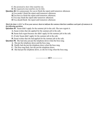 C. She promised to show John round her city.
D. She organized a trip round her city for John.
Question 48. It is unnecessary for you to finish the report until tomorrow afternoon
A.You needn’t finish the report until tomorrow afternoon.
B.You have to finish the report unitl tomorrow afternoon.
C.You may finish the report after tomorrow afternoon.
D.You should finish the report until tomorrow afternoon
Mark the letter A, B, C or D on your answer sheet to indicate the sentence that best combines each pair of sentences in
the following questions.
Question 49. Susan didn’t apply for the summer job in the cafe. She now regrets it.
A. Susan wishes that she applied for the summer job in the cafe.
B. Susan feels regret because she didn’t apply for the summer job in the cafe.
C. If only Susan didn’t apply for the summer job in the cafe.
D. Susan wishes that she had applied for the summer job in the cafe.
Question 50. She had only just put the telephone down when the boss rang.
A. She put the telephone down and the boss rang.
B. Hardly had she put the telephone down when the boss rang.
C. The boss rang back, but she put the telephone down.
D. She had put the telephone down, so she let it ring when the boss rang.
-------------------- HẾT -----------------
 