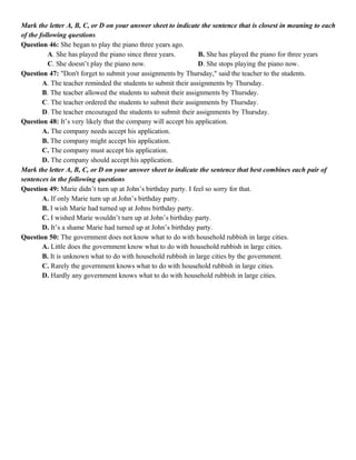 Mark the letter A, B, C, or D on your answer sheet to indicate the sentence that is closest in meaning to each
of the following questions
Question 46: She began to play the piano three years ago.
A. She has played the piano since three years. B. She has played the piano for three years
C. She doesn’t play the piano now. D. She stops playing the piano now.
Question 47: "Don't forget to submit your assignments by Thursday," said the teacher to the students.
A. The teacher reminded the students to submit their assignments by Thursday.
B. The teacher allowed the students to submit their assignments by Thursday.
C. The teacher ordered the students to submit their assignments by Thursday.
D. The teacher encouraged the students to submit their assignments by Thursday.
Question 48: It’s very likely that the company will accept his application.
A. The company needs accept his application.
B. The company might accept his application.
C. The company must accept his application.
D. The company should accept his application.
Mark the letter A, B, C, or D on your answer sheet to indicate the sentence that best combines each pair of
sentences in the following questions
Question 49: Marie didn’t turn up at John’s birthday party. I feel so sorry for that.
A. If only Marie turn up at John’s birthday party.
B. I wish Marie had turned up at Johns birthday party.
C. I wished Marie wouldn’t turn up at John’s birthday party.
D. It’s a shame Marie had turned up at John’s birthday party.
Question 50: The government does not know what to do with household rubbish in large cities.
A. Little does the government know what to do with household rubbish in large cities.
B. It is unknown what to do with household rubbish in large cities by the government.
C. Rarely the government knows what to do with household rubbish in large cities.
D. Hardly any government knows what to do with household rubbish in large cities.
 