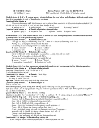 ĐỀ THI MINH HOẠ 14 Bài thi: NGOẠI NGỮ: Môn thi: TIẾNG ANH
(Đề thi 02 có 04 trang) Thời gian làm bài: 60 phút, không kể thời gian phát đề
Mark the letter A, B, C or D on your answer sheet to indicate the word whose underlined part differs from the other
three in pronunciation in each of the following questions.
Question 1(NB). Đáp án A
Động từ ở phương án A kết thúc là nguyên âm /k/, nên -ed được phát âm là /t/, động từ ở các phương án B, C, D
kết thúc lần lượt là các âm /d/, /t/ và /t/ nên -ed được phát âm là /ɪd/.
A. walked /wɔːkt/ B. ended /endɪd/ C. started /stɑːtɪd/ D. wanted /ˈwɒntɪd/
Question 2(NB). Đáp án A Kiến thức về phát âm của nguyên âm
A. species /ˈspiːʃiːz/ B. invent /ɪnˈvent/ C. medicine /ˈmedsn/ D. tennis /ˈtenɪs/
Mark the letter A, B, C or D on your answer sheet to indicate the word that differs from the other three in the position
of primary stress in each of the following questions.
Question 3(NB). Đáp án C Kiến thức về trọng âm :
Theo quy tắc động từ 2 vần thường nhấn vần 1 / danh từ và tính từ 2 vần thường nhấn vần 2
Phương án C có trọng âm rơi vào âm tiết thứ nhất
Các phương án còn lại trọng âm rơi vào âm tiết thứ hai
A. parent /ˈpeərənt/ B. seldom /ˈseldəm/
C. unique /juˈniːk/ D. over /ˈəʊvə(r)/
Question 4(NB). Đáp án D Kiến thức về trọng âm :
Các từ có 3 âm tiết trở lên tận cùng là _ic,ical,ial,ian ….nhấn ở âm tiết liền trước
Phương án B có trọng âm rơi vào âm tiết thứ ba
Các phương án còn lại trọng âm rơi vào âm tiết thứ hai
A. scenery /ˈsiːnəri/ B. festival /ˈfestɪvl/
C. atmosphere /ˈætməsfɪə(r)/ D. location /ləʊˈkeɪʃn/
Mark the letter A, B, C, or D on your answer sheet to indicate the correct answer to each of the following questions.
Question 5(NB). Đáp án A Kiến thức về câu hỏi đuôi
phía trước khẳng định của “to be” và chủ ngữ là “it”
→ nên đáp án phủ định: isn’t it?
Question 6(TH). Đáp án C Kiến thức: Câu bị động:
Giải chi tiết: Câu bị động thì Quá khứ đơn.
S + động từ tobe + V-ed/V3
Tạm dịch : Máy hơi nước được phát minh bởi James Watt.
Question 7(NB). Đáp án C Kiến thức về giới từ
* Ta có cấu trúc sau:
Draw the inspiration for sth (to sb) from sth: lấy nguồn cảm hứng cho cái gì (cho ai) từ cái gì
Tạm dịch: Simon Lake đã lấy nguồn cảm hứng cho chiếc tàu ngầm La để đi lại và thám hiểm dưới đáy biển từ tác phẩm
Hai vạn dặm dưới đáy biển.
Question 8(TH). Đáp án C Kiến thức: So sánh kép
Cấu trúc so sánh kép: The + so sánh hơn + S + V, the + so sánh hơn + S + V (càng... càng...) nên phải dùng “The more”
Question 9(TH). Đáp án C Quy tắc trật tự tính từ trong tiếng Anh:
Opinion – tính từ chỉ quan điểm, sự đánh giá. (beautiful, wonderful, terrible…)
Size – tính từ chỉ kích cỡ. (big, small, long, short, tall…
Age – tính từ chỉ độ tuổi. (old, young, old, new…)
Shape – tính từ chỉ hình dạng (circular, square, round, rectangle…)
Color – tính từ chỉ màu sắc. (orange, yellow, light blue…)
Origin – tính từ chỉ nguồn gốc, xuất xứ. (Japanese, American, Vietnamese…
Material – tính từ chỉ chất liệu. (stone, plastic, leather, steel, silk…)
Purpose – tính từ chỉ mục đích, tác dụng.
Tạm dịch: Mai muốn mua một đôi giày thể thao của Pháp mới.
Question 10(TH). Đáp án C Kiến thức về sự kết hợp thì
“ When” dùng để diễn tả 1 hành động đang xảy ra 1 hành động khác xen vào
 