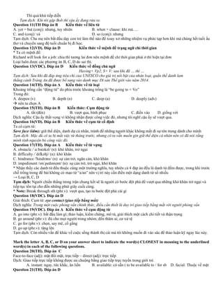 Thì quá khứ tiếp diễn
Tạm dịch: Khi tôi gặp Bob thì cậu ấy đang rửa xe.
Question 11(TH Đáp án B Kiến thức về liên từ
A. yet = but (conj): nhưng, tuy nhiên B. when + clause: khi mà….
C. and (conj): và D. so (conj): nhưng
Tạm dịch: Cha mẹ nên bắt đầu dạy con trẻ làm thế nào để xoay xở những nhiệm vụ phức tạp hơn khi mà chúng hết tuổi ấu
thơ và chuyển sang độ tuổi chuẩn bị đi học.
Question 12(VD). Đáp án D Kiến thức về mệnh đề trạng ngữ chỉ thời gian
* Ta có mệnh đề:
Richard will look for a job: chia thì tương lai đơn nên mệnh đề chỉ thời gian phải ở thì hiện tại đơn
Loại luôn được các phương án B, C, D do sai thì.
Question 13(VDC). Đáp án D Kiến thức về đồng chủ ngữ
Having+ Vp2, S+ V: sau khi đã … thì …
Tạm dịch: Sau khi đã đáp ứng tiêu chí của UNESCO cho giá trị nổi bật của nhân loại, quần thế danh lam
thắng cảnh Tràng An đã được bổ sung vào danh mục Di sản Thế giới vào năm 2014.
Question 14(TH). Đáp án A Kiến thức về từ loại
Khoảng trống cần “động từ” do phía trước khoảng trống là “be going to + Vo”
Trong đó:
A. deepen (v) B. depth (n) C. deep (a) D. deeply (adv)
→ nên ta chọn A
Question 15(TH). Đáp án B Kiến thức: Cụm động từ
A. tắt (đèn) B. vượt qua, bình phục C. điền vào D. giống với
Dịch nghĩa: Cậu ấy thất vọng vì không nhận được công việc đó, nhưng tôi nghĩ cậu ấy sẽ vượt qua.
Question 16(VD). Đáp án B Kiến thức về cụm từ cố định
Ta có cụm từ:
Save face (idm): giữ thể diện, danh dự cá nhân, tránh để những người khác không mất đi sự tôn trọng dành cho mình
Tạm dịch: Mặc dù cô ta bị mất việc từ tháng trước, nhưng cô ta vẫn muốn gìn giữ thể diện cá nhân nên cô đã nói rằng
mình tình nguyện bỏ công việc đó.
Question 17(TH). Đáp án A Kiến thức về từ vựng
A. obstacle /ˈɑːbstəkəl/ (n): khó khăn, trở ngại
B. difficulty /ˈdɪfkəlt̬i/ (n): khó khăn
C. hindrance /'hindrəns/ (n): sự cản trở, ngăn cản, khó khăn
D. impediment /ɪmˈpedəmənt/ (n): sự cản trở, trở ngại, khó khăn
* Nhận thấy các danh từ đều thuộc cùng một trường nghĩa, tuy nhiên cả 4 đáp án đều là danh từ đếm được, trong khi trước
chỗ trống trong đề bài không có mạo từ “a/an” nên vị trí này cần điền một dạng danh từ số nhiều
→ Loại B, C, D
Tạm dịch: Người chiến thắng trong trận chung kết sẽ là người có bước đột phá để vượt qua những khó khăn trở ngại và
tiếp tục tồn tại cho đến những phút giây cuối cùng.
* Note: Break through sth (phr.v): vượt qua, tạo ra bước đột phá cái gì
Question 18(VDC). Đáp án D
Giải thích: Cụm từ: eye contact (giao tiếp bằng mắt)
Dịch nghĩa: Trong một cuộc phỏng vấn chính thức, điều cần thiết là duy trì giao tiếp bằng mắt với người phỏng vấn
Question 19(VDC). Đáp án A Kiến thức về cụm động từ
A. go into (phr.v): bắt đầu làm gì; thảo luận, kiểm chứng, mô tả, giải thích một cách chi tiết và thận trọng
B. go around (phr.v): đủ cho mọi người trong nhóm; đến thăm ai; cư xử tệ
C. go for (phr.v): chọn, say mê, cố gắng
D. go up (phr.v): tăng lên
Tạm dịch: Còn nhiều vấn đề khác về cuộc sống thành thị cái mà tôi không muốn đi vào sâu để thảo luận kỹ ngay lúc này.
Mark the letter A, B, C, or D on your answer sheet to indicate the word(s) CLOSEST in meaning to the underlined
word(s) in each of the following questions.
Question 20(TH). Đáp án C
Face-to-face (adj): mặt đối mặt, trực tiếp ~ direct (adj): trực tiếp
Dịch: Giao tiếp trực tiếp không được ưa chuộng bằng giao tiếp trực tuyến trong giới trẻ.
A. instant: ngay, tức khắc, ăn liền B. available: có sẵn ( to be available to / for sb D. facial: Thuộc về mặt
Question 21(TH). Đáp án D
 
