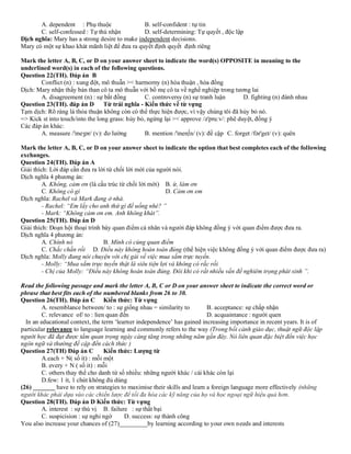 A. dependent : Phụ thuộc B. self-confident : tự tin
C. self-confessed : Tự thú nhận D. self-determining: Tự quyết , độc lập
Dịch nghĩa: Mary has a strong desire to make independent decisions.
Mary có một sự khao khát mãnh liệt để đưa ra quyết định quyết định riêng
Mark the letter A, B, C, or D on your answer sheet to indicate the word(s) OPPOSITE in meaning to the
underlined word(s) in each of the following questions.
Question 22(TH). Đáp án B
Conflict (n) : xung đột, mô thuẫn >< harmorny (n) hòa thuận , hòa đồng
Dịch: Mary nhận thấy bản than cô ta mô thuẫn với bố mẹ cô ta về nghề nghiệp trong tương lai
A. disagreement (n) : sự bất đồng C. controversy (n) sự tranh luận D. fighting (n) đánh nhau
Question 23(TH). đáp án D Từ trái nghĩa - Kiến thức về từ vựng
Tạm dịch: Rõ ràng là thỏa thuận không còn có thể thực hiện được, vì vậy chúng tôi đã hủy bỏ nó.
=> Kick st into touch/into the long grass: hủy bỏ, ngừng lại >< approve /ə'pru:v/: phê duyệt, đồng ý
Các đáp án khác:
A. measure /'meʒər/ (v): đo lường B. mention /'men∫n/ (v): đề cập C. forget /fər'get/ (v): quên
Mark the letter A, B, C, or D on your answer sheet to indicate the option that best completes each of the following
exchanges.
Question 24(TH). Đáp án A
Giải thích: Lời đáp cần đưa ra lời từ chối lời mời của người nói.
Dịch nghĩa 4 phương án:
A. Không, cảm ơn (là cấu trúc từ chối lời mời) B. ừ, làm ơn
C. Không có gì D. Cảm ơn em
Dịch nghĩa: Rachel và Mark đang ở nhà.
- Rachel: “Em lấy cho anh thứ gì để uống nhé? ”
- Mark: “Không cảm ơn em. Anh không khát”.
Question 25(TH). Đáp án D
Giải thích: Đoạn hội thoại trình bày quan điểm cá nhân và người đáp không đồng ý với quan điểm được đưa ra.
Dịch nghĩa 4 phương án:
A. Chính nó B. Mình có cùng quan điểm
C. Chắc chắn rồi D. Điều này không hoàn toàn đúng (thể hiện việc không đồng ý với quan điểm được đưa ra)
Dịch nghĩa: Molly đang nói chuyện với chị gái về việc mua sắm trực tuyến.
- Molly: “Mua sắm trực tuyến thật là siêu tiện lợi và không có rắc rối
- Chị của Molly: “Điều này không hoàn toàn đúng. Đôi khi có rất nhiều vấn đề nghiêm trọng phát sinh ”.
Read the following passage and mark the letter A, B, C or D on your answer sheet to indicate the correct word or
phrase that best fits each of the numbered blanks from 26 to 30.
Question 26(TH). Đáp án C Kiến thức: Từ vựng
A. resemblance between/ to : sự giống nhau = similarity to B. acceptance: sự chấp nhận
C. relevance of/ to : lien quan đến D. acquaintance : người quen
In an educational context, the term ‘learner independence’ has gained increasing importance in recent years. It is of
particular relevance to language learning and commonly refers to the way (Trong bối cảnh giáo dục, thuật ngữ độc lập
người học đã đạt được tầm quan trọng ngày càng tăng trong những năm gần đây. Nó liên quan đặc biệt đến việc học
ngôn ngữ và thường đề cập đến cách thức )
Question 27(TH) Đáp án C Kiến thức: Lượng từ
A.each + N( số ít) : mỗi một
B. every + N ( số it) : mỗi
C. others thay thế cho danh từ số nhiều: những người khác / cái khác còn lại
D.few: 1 ít, 1 chút không đủ dùng
(26) _______ have to rely on strategies to maximise their skills and learn a foreign language more effectively (những
người khác phải dựa vào các chiến lược để tối đa hóa các kỹ năng của họ và học ngoại ngữ hiệu quả hơn.
Question 28(TH). Đáp án D Kiến thức: Từ vựng
A. interest : sự thú vị B. failure : sự thất bại
C. suspicision : sự nghi ngờ D. success: sự thành công
You also increase your chances of (27)_________by learning according to your own needs and interests
 
