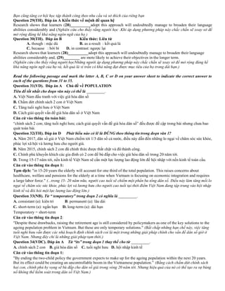 Bạn cũng tăng cơ hội học tập thành công theo nhu cầu và sở thích của riêng bạn
Question 29(TH). Đáp án A Kiến thức về mệnh đề quan hệ
Research shows that learners (28)__________adopt this approach will undoubtedly manage to broaden their language
abilities considerably and (Nghiên cứu cho thấy rằng người học .Khi áp dụng phương pháp này chắc chắn sẽ xoay sở để
mở rộng đáng kể khả năng ngôn ngữ của họ )
Question 30(TH). Đáp án B Kiến thức: Liên từ
A. though : mặc dù B. as a result : kết quả là
C. because : bời bì D. in contrast: ngược lại
Research shows that learners (28)__________adopt this approach will undoubtedly manage to broaden their language
abilities considerably and, (29)________ are mote likely to achieve their objectives in the longer term.
(Nghiên cứu cho thấy rằng người họcNhững người áp dụng phương pháp này chắc chắn sẽ xoay sở để mở rộng đáng kể
khả năng ngôn ngữ của họ và, kết quả là vi trần có khả năng đạt được mục tiêu của họ trong dài hạn.)
Read the following passage and mark the letter A, B, C or D on your answer sheet to indicate the correct answer to
each of the questions from 31 to 35.
Question 31(VD). Đáp án A Chủ đề về POPULATION
Tiêu đề tốt nhất cho đoạn văn này có thể là _________.
A. Việt Nam đấu tranh với việc già hóa dân số
B. Chấm dứt chính sách 2 con ở Việt Nam
C. Tăng tuổi nghỉ hưu ở Việt Nam
D. Cách giải quyết vấn đề già hóa dân số ở Việt Nam
Căn cứ vào thông tin toàn bài:
“chính sách 2 con; tăng tuổi nghỉ hưu; cách giải quyết vấn đề già hóa dân số” đều được đề cập trong bài nhưng chưa bao
quát toàn bài.
Question 32(TH). Đáp án D Phát biểu nào có lẽ là ĐÚNG theo thông tin trong đoạn văn 1?
A. Năm 2017, dân số giả ở Việt Nam chiếm tới 1/3 dân số cả nước, điều này dẫn đến những lo ngại về chăm sóc sức khỏe,
phúc lợi xã hội và lương hưu cho người già.
B. Năm 2015, chính sách 2 con đã chính thức được thắt chặt và đã thành công.
C. Chính phủ khuyến khích các gia đình có 2 con để bù đắp cho việc già hóa dân số trong 20 năm tới.
D. Trong 15-17 năm tới, nền kinh tế Việt Nam sẽ cần một lực lượng lao động lớn để hội nhập với nền kinh tế toàn cầu.
Căn cứ vào thông tin đoạn 1:
Tạm dịch: "in 15-20 years the elderly will account for one third of the total population. This raises concerns about
healthcare, welfare and pensions for the elderly at a time when Vietnam is focusing on economic integration and requires
a large labor force." (...trong 15- 20 năm nữa, người cao tuổi sẽ chiếm một phần ba tổng dân số. Điều này làm tăng mối lo
ngại về chăm sóc sức khỏe, phúc lợi và lương hưu cho người cao tuổi tại thời điểm Việt Nam đang tập trung vào hội nhập
kinh tế và đòi hỏi một lực lượng lao động lớn.)
Question 33(NB). Từ “ temporatory” trong đoạn 2 có nghĩa là _________.
A. consistant (a): kiên trì B. permanent (a): lâu dài
C. short-term (a): ngắn hạn D. long-term (a): dài hạn
Temporatory = short-term
Căn cứ vào thông tin đoạn 2:
"Despite these drawbacks, raising the retirement age is still considered by policymakers as one of the key solutions to the
ageing population problem in Vietnam. But these are only temporary solutions." (Bất chấp những hạn chế này, việc tăng
tuổi nghỉ hưu vẫn được các nhà hoạch định chính sách coi là một trong những giải pháp chính cho vấn đề dân số giờ ở
Việt Nam. Nhưng đây chỉ là những giải pháp tạm thời.)
Question 34(VDC). Đáp án A Từ “its” trong đoạn 1 thay thế cho từ _________.
A. chính sách 2 con B. già hóa dân số C. tuổi nghỉ hưu D. hội nhập kinh tế
Căn cứ vào thông tin đoạn 1:
"By ending the two-child policy the government expects to make up for the ageing population within the next 20 years.
But its effect could be creating an uncontrollable boom in the Vietnamese population.” (Bằng cách chấm dứt chính sách
hai con, chính phủ hy vọng sẽ bù đắp cho dân số già trong vòng 20 năm tới. Nhưng hiệu quả của nó có thể tạo ra sự bùng
nổ không thể kiểm soát trong dân số Việt Nam.)
 