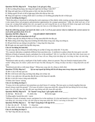 Question 35(VD). Đáp án B Trong đoạn 2, tác giả gợi ý rằng _________.
A. Bộ Lao động đã áp dụng việc nâng tuổi nghỉ hưu từ tháng 5 năm 2017
B. Nâng tuổi nghỉ hưu có thể làm giảm cơ hội việc làm cho thế hệ trẻ.
C. Những người 50 tuổi có thể sẽ gặp nguy hiểm nếu tiếp tục làm việc
D. Nâng tuổi nghỉ hưu và dừng chính sách 2 con được coi là những giải pháp lâu dài và hiệu quả.
Căn cứ vào thông tin đoạn 2:
“While the policy is beneficial in utilizing the work experience of the elderly while creating savings in the pension budget,
it also means fewer job prospects and promotion opportunities for younger generations." (Mặc dù chính sách này có lợi
trong việc sử dụng kinh nghiệm làm việc của người cao tuổi trong khi tạo ra các khoản tiết kiệm trong ngân sách lương
hưu, nhưng điều đó cũng có nghĩa là ít triển vọng việc làm và cơ hội thăng tiến cho thế hệ trẻ.)
Read the following passage and mark the letter A, B, C or D on your answer sheet to indicate the correct answer to
each of the questions from 36 to 42.
Question 36(VDC). Đáp án A Chủ đề GREEN MOVEMENT
Mục đích của tác giả trong đoạn văn là gì?
A. Nhằm cung cấp các thông tin thật sự về rừng mưa nhiệt đới cho độc giả.
B. Nhằm chứng minh rằng rừng mưa là không thể thiếu được trong cuộc sống của chúng ta.
C. Để giải thích tại sao chúng ta lại phá hủy 1 vùng rộng lớn rừng mưa.
D. Để ngăn cản mọi người làm hại đến rừng mưa.
Căn cứ vào thông tin toàn bài:
Tác giả cung cấp cho chúng ta rất nhiều thông tin sự thật về rừng mưa nhiệt đới. Ví dụ như:
“It's a special, dark place completely different from anywhere else. A rainforest is a place where the trees grow very tall.
Millions of kinds of animals, insects, and plants live in the rainforest” (Đó 1à 1 nơi khá tối và đặc biệt, khác hoàn toàn với
bất kì nơi nào. Rừng mưa nhiệt đới là nơi cây cối mọc rất cao. Hàng triệu loài động vật, côn trùng và thực vật sinh sống
tại đó.)
"Rainforests make up only a small part of the Earth's surface, about six percent. They are found in tropical parts of the
world." (Rừng mưa chỉ chiếm 1 phần nhỏ bề mặt Trái Đất, khoảng 6%. Chúng chỉ được tìm thấy ở vùng nhiệt đới của thế
giới).
"Rainforests provide us with many things.” (Rừng mưa cung cấp cho chúng ta nhiều thứ).
Question 37(VD). Đáp án C Tại sao mọi người lại không biết là trời đang mưa trong rừng mưa nhiệt đới?
A. Bởi vì cây ở đó mọc quá cao.
B. Bởi vì đó là nơi sinh sống của hàng triệu động vật và thực vật.
C. Bởi vì các cành cây ở đó quá dày đặc để mưa có thể chạm tới mặt đất.
D. Bởi vì trời rất ít mưa ở rừng mưa nhiệt đới.
Từ khóa: don’t know/ raining
Căn cứ vào thông tin đoạn 1:
“It rains a lot in the rainforest, but sometimes you don't know it’s raining. The trees grow so closely together that rain
doesn't always reach the ground.” (Trời mưa rất nhiều ở rừng mưa nhiệt đới, nhưng đôi khi bạn không biết là trời đang
mưa. Cây cối ở đây mọc dày đặc đến mức mưa không mấy khi chạm đến mặt đất).
Question 38(TH). Đáp án B Từ "humid" trong đoạn 1 gần nghĩa nhất với từ ______.
A. khô hạn B. ẩm ướt C. nhiều mây D. bị tràn ngập
Từ đồng nghĩa: humid (ẩm ướt) = moist
“Millions of kinds of animals, insects, and plants live in the rainforest. It is hot and humid in a rainforest.” (Hàng triệu
loài động vật, côn trùng và thực vật sinh sống tại rừng mưa nhiệt đới. Đó là 1 nơi nóng và ẩm ướt)
Question 39(NB). Đáp án A Từ “that” trong đoạn 3 đề cập tới từ __________.
A. thực vật, cây cối B. thuốc C. rừng mưa
D. dứa, chuối, cà chua, bắp, khoai tây, sô cô la, cà phê và đường
Căn cứ vào thông tin đoạn 3:
Từ “that" thay thế cho các loại cây.
 
