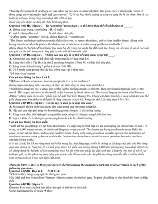 “Twenty-five percent of the drugs we take when we are sick are made of plants that grow only in rainforests. Some of
these drugs are even used to ﬁght and cure cancer.” (25% các loại thuốc chúng ta đang sử dụng khi bị ốm được làm từ các
loài cây chỉ mọc trong rừng mưa nhiệt đới. Một số loại
thuốc này còn được sử dụng để chữa bệnh ung thư).
Question 40(TH). Đáp án C Từ “countless” trong đoạn 3 có thể được thay thể tốt nhất bằng từ ______.
A. không quan trọng, tầm thường B. vô nghĩa
C. vô kể, không đếm xuể D. chế nhạo, chế giễu
Từ đồng nghĩa: "countless" (vô kể, không đếm xuể) = numberless
“The forests are being cut down to make fields for cows, to harvest the plants, and to clear land for farms. Along with
losing countless valuable species, the destruction of rainforests creates many problems worldwide.”
(Rừng đang bị chặt phá để làm trang trại nuôi bò, để trồng trọt và để lấy đất canh tác. Cùng với việc mất đi vô số các loài
quý giá, sự tàn phá rừng mưa cũng gây ra các vấn đề trên toàn cầu).
Question 41(VD). Đáp án C Những câu sau đây là sự thật về rừng mưa, ngoại trừ ____.
A. Những nơi duy nhất có thể nhìn thấy rừng mưa là ở vùng nhiệt đới.
B. Rừng nhiệt đới ở Tây Phi xếp thứ 2 sau rừng Amazon ở Nam Mĩ về diện tích che phủ.
C. Rừng mưa chiếm khoảng 1 phần 6 bề mặt Trái Đất.
D. Có 1 sự đa dạng phong phú các loài động thực vật ở rừng mưa.
Từ khóa: facts/ except
Căn cứ vào thông tin đoạn 1 và 2:
“Millions of kinds of animals, insects, and plants live in the rainforest."
(Hàng triệu loài động vật, côn trùng và thực vật sinh sống tại rừng mưa nhiệt đới.)
"Rainforests make up only a small part of the Earth's surface, about six percent. They are found in tropical parts of the
world. The largest rainforest in the world is the Amazon in South America. The second largest rainforest is in Western
Africa.” (Rừng mưa chỉ chiếm 1 phần nhỏ bề mặt Trái Đất, khoảng 6%. Chúng chỉ được tìm thấy ở vùng nhiệt đới của thế
giới. Rừng mưa lớn nhất trên thế giới là rừng Amazon ở Nam Mĩ. Rừng lớn thứ 2 là rừng mưa ở Tây Phi).
Question 42(VDC). Đáp án C Có thể suy ra điều gì từ đoạn văn cuối?
A. Mọi người không nhận thức được tầm quan trọng của rừng mưa nhiệt đới.
B. Hậu quả của việc phá rừng lớn hơn những gì mà chúng ta có thể tưởng tượng.
C. Rừng mưa nhiệt đới bị tàn phá càng nhiều, cuộc sống của chúng ta càng khó khăn hơn.
D. Lợi ích kinh tế của chúng ta quan trọng hơn các vấn đề về môi trường.
Căn cứ vào thông tin đoạn cuối:
“With all the good things we get from rainforests, it's surprising to find that we are destroying our rainforests. In fact, 1.5
acres, or 6,000 square meters, of rainforest disappear every second. The forests are being cut down to make fields for
cows, to harvest the plants, and to clear land for farms. Along with losing countless valuable species, the destruction of
rainforests creates many problems worldwide. Destruction of rainforests results in more pollution, less rain, and less
oxygen for the world.”
(Với tất cả các lợi ích mà rừng mưa nhiệt đời mang lại, thật đáng ngạc nhiên là chúng ta lại đang chặt phá các khu rừng
mưa của chúng ta. Trên thực tế, cứ mỗi giây lại có 1,5 mẫu Anh, tương đương 6,000 mét vuông rừng mưa nhiệt đới bị xóa
sổ. Rừng đang bị chặt phá để làm trang trại nuôi bò, để trồng trọt và để lấy đất canh tác. Cùng với việc mất đi vô số các
loài quý giá, sự tàn phá rừng mưa cũng gây ra các vấn để trên toàn cầu. Sự phá hủy rừng mưa dẫn đến ô nhiễm nhiều
hơn, ít mưa hơn và ít oxy trên Trái Đất hơn).
Mark the letter A, B, C or D on your answer sheet to indicate the underlined part that needs correction in each of the
following questions.
Question 43(NB). Đáp án C NOTE 14:
* Chia thì theo đúng trạng ngữ chỉ thời gian: now
Mrs. Mai and her friends from Vietnam (plan) to attend the festival now. Ta phải chia động từ plan thành thì hiện tại tiếp
diễn
Question 44(TH). Đáp án D
Kiểm tra kiến thức: Sự hoà hợp giữa chủ ngữ và tính từ sở hữu cách
Some manufacturers số nhiều → their
 