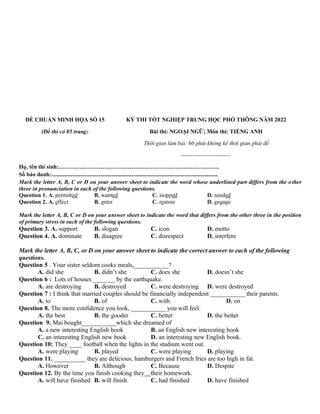 ĐỀ CHUẨN MINH HỌA SỐ 15
(Đề thi có 05 trang)
KỲ THI TỐT NGHIỆP TRUNG HỌC PHỔ THÔNG NĂM 2022
Bài thi: NGOẠI NGỮ; Môn thi: TIẾNG ANH
Thời gian làm bài: 60 phút không kể thời gian phát đề
--------------------------
Họ, tên thí sinh:…………………………………………………………………………
Số báo danh:....................................................................................................................
Mark the letter A, B, C or D on your answer sheet to indicate the word whose underlined part differs from the other
three in pronunciation in each of the following questions.
Question 1. A. permitted B. wanted C. stopped D. needed
Question 2. A. effect B. enter C. restore D. engage
Mark the letter A, B, C or D on your answer sheet to indicate the word that differs from the other three in the position
of primary stress in each of the following questions.
Question 3. A. support B. slogan C. icon D. motto
Question 4. A. dominate B. disagree C. disrespect D. interfere
Mark the letter A, B, C, or D on your answer sheet to indicate the correct answer to each of the following
questions.
Question 5 . Your sister seldom cooks meals,___________?
A. did she B. didn’t she C. does she D. doesn’t she
Question 6 : Lots of houses _______ by the earthquake.
A. are destroying B. destroyed C. were destroying D. were destroyed
Question 7 : I think that married couples should be financially independent ___________ their parents.
A. to B. of C. with D. on
Question 8. The more confidence you look, ___________ you will feel.
A. the best B. the gooder C. better D. the better
Question 9. Mai bought___________which she dreamed of
A. a new interesting English book B. an English new interesting book
C. an interesting English new book D. an interesting new English book.
Question 10: They ____ football when the lights in the stadium went out.
A. were playing B. played C. were playing D. playing
Question 11. __________ they are delicious, hamburgers and French fries are too high in fat.
A. However B. Although C. Because D. Despite
Question 12. By the time you finish cooking they their homework.
A. will have finished B. will finish C. had finished D. have finished
 