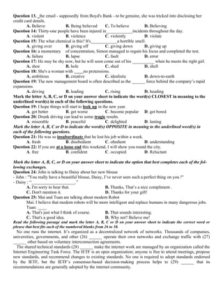 Question 13. the email - supposedly from Boyd's Bank - to be genuine, she was tricked into disclosing her
credit card details.
A. Believe B. Being believed C. To believe D. Believing
Question 14: Thirty-one people have been injured in____________incidents throughout the day.
A. violent B. violence C. violently D. violate
Question 15: The what chemical is this? It's____________a horrible smell.
A. giving over B. giving off C. giving down D. giving up
Question 16: a momentary of concentration, Simon managed to regain his focus and completed the test.
A. failure B. lapse C. fault D. error
Question 17: He may be shy now, but he will soon come out of his __________ when he meets the right girl.
A. shoe B. hole C. shed D. shell
Question 18: She's a woman with no pretensions.
A. ambitious B. creative C. idealistic D. down-to-earth
Question 19: The new management board is often described as the ______ force behind the company’s rapid
expansions.
A. driving B. leading C. rising D. heading
Mark the letter A, B, C, or D on your answer sheet to indicate the word(s) CLOSEST in meaning to the
underlined word(s) in each of the following questions.
Question 19: I hope things will start to look up in the new year.
A. get better B. get worse C. become popular D. get bored
Question 20: Drunk driving can lead to some tragic results.
A. miserable B. peaceful C. delighted D. lasting
Mark the letter A, B, C or D to indicate the word(s) OPPOSITE in meaning to the underlined word(s) in
each of the following questions.
Question 21: He was so insubordinate that he lost his job within a week.
A. fresh B. disobedient C. obedient D. understanding
Question 22: If you are at a loose end this weekend, I will show you round the city.
A. free B. confident C. occupied D. Reluctant
Mark the letter A, B, C, or D on your answer sheet to indicate the option that best completes each of the fol-
lowing exchanges.
Question 24: John is talking to Daisy about her new blouse
- John : "You really have a beautiful blouse, Daisy, I’ve never seen such a perfect thing on you !"
- Daisy : “____________________.”
A. I'm sorry to hear that. B. Thanks, That’s a nice compliment .
C. Don't mention it. D. Thanks for your gift!
Question 25: Mai and Tuan are talking about modern Robot
Mai: I believe that modern robots will be more intelligent and replace humans in many dangerous jobs.
Tuan: ____
A. That's just what I think of course. B. That sounds interesting.
C. That's a good idea. D. Why not? Believe me!
Read the following passage and mark the letter A, B, C or D on your answer sheet to indicate the correct word or
phrase that best fits each of the numbered blanks from 26 to 30.
No one runs the internet. It’s organized as a decentralized network of networks. Thousands of companies,
universities, governments, and other (26) ______ operate their own networks and exchange traffic with (27)
______ other based on voluntary interconnection agreements.
The shared technical standards (28) ______ make the internet work are managed by an organization called the
Internet Engineering Task Force. The IETF is an open organization; anyone is free to attend meetings, propose
new standards, and recommend changes to existing standards. No one is required to adopt standards endorsed
by the IETF, but the IETF’s consensus-based decision-making process helps to (29) ______ that its
recommendations are generally adopted by the internet community.
 