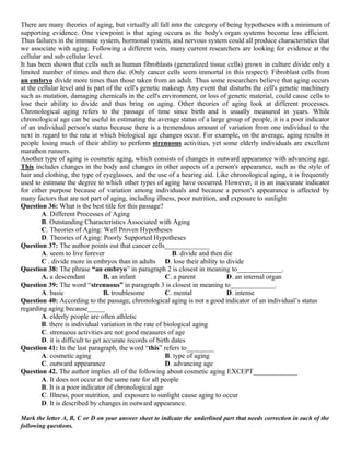 There are many theories of aging, but virtually all fall into the category of being hypotheses with a minimum of
supporting evidence. One viewpoint is that aging occurs as the body's organ systems become less efficient.
Thus failures in the immune system, hormonal system, and nervous system could all produce characteristics that
we associate with aging. Following a different vein, many current researchers are looking for evidence at the
cellular and sub cellular level.
It has been shown that cells such as human fibroblasts (generalized tissue cells) grown in culture divide only a
limited number of times and then die. (Only cancer cells seem immortal in this respect). Fibroblast cells from
an embryo divide more times than those taken from an adult. Thus some researchers believe that aging occurs
at the cellular level and is part of the cell's genetic makeup. Any event that disturbs the cell's genetic machinery
such as mutation, damaging chemicals in the cell's environment, or loss of genetic material, could cause cells to
lose their ability to divide and thus bring on aging. Other theories of aging look at different processes.
Chronological aging refers to the passage of time since birth and is usually measured in years. While
chronological age can be useful in estimating the average status of a large group of people, it is a poor indicator
of an individual person's status because there is a tremendous amount of variation from one individual to the
next in regard to the rate at which biological age changes occur. For example, on the average, aging results in
people losing much of their ability to perform strenuous activities, yet some elderly individuals are excellent
marathon runners.
Another type of aging is cosmetic aging, which consists of changes in outward appearance with advancing age.
This includes changes in the body and changes in other aspects of a person's appearance, such as the style of
hair and clothing, the type of eyeglasses, and the use of a hearing aid. Like chronological aging, it is frequently
used to estimate the degree to which other types of aging have occurred. However, it is an inaccurate indicator
for either purpose because of variation among individuals and because a person's appearance is affected by
many factors that are not part of aging, including illness, poor nutrition, and exposure to sunlight
Question 36: What is the best title for this passage?
A. Different Processes of Aging
B. Outstanding Characteristics Associated with Aging
C. Theories of Aging: Well Proven Hypotheses
D. Theories of Aging: Poorly Supported Hypotheses
Question 37: The author points out that cancer cells_____________
A. seem to live forever B. divide and then die
C . divide more in embryos than in adults D. lose their ability to divide
Question 38: The phrase “an embryo” in paragraph 2 is closest in meaning to_____________.
A. a descendant B. an infant C. a parent D. an internal organ
Question 39: The word “strenuous” in paragraph 3 is closest in meaning to_____________.
A. basic B. troublesome C. mental D. intense
Question 40: According to the passage, chronological aging is not a good indicator of an individual’s status
regarding aging because_____ .
A. elderly people are often athletic
B. there is individual variation in the rate of biological aging
C. strenuous activities are not good measures of age
D. it is difficult to get accurate records of birth dates
Question 41: In the last paragraph, the word “this” refers to________
A. cosmetic aging B. type of aging
C. outward appearance D. advancing age
Question 42. The author implies all of the following about cosmetic aging EXCEPT_____________
A. It does not occur at the same rate for all people
B. It is a poor indicator of chronological age
C. Illness, poor nutrition, and exposure to sunlight cause aging to occur
D. It is described by changes in outward appearance.
Mark the letter A, B, C or D on your answer sheet to indicate the underlined part that needs correction in each of the
following questions.
 