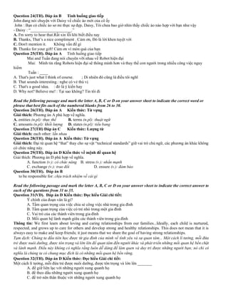 Question 24(TH). Đáp án B Tình huống giao tiếp
John đang nói chuyện với Daisy về chiếc áo mới của cô ấy
John : Bạn có chiếc áo sơ mi thực sự đẹp, Daisy, Tôi chưa bao giờ nhìn thấy chiếc áo nào hợp với bạn như vậy
- Daisy : “____________________.”
A. I'm sorry to hear that.Rất xin lỗi khi biết điều nay
B. Thanks, That’s a nice compliment . Cảm ơn, Đó là lời khen tuyệt vời
C. Don't mention it. Không vấn đề gì
D. Thanks for your gift! Cảm ơn vì món quà của bạn
Question 25(TH). Đáp án A Tình huống giao tiếp
Mai and Tuấn đang nói chuyên vỡi nhau về Robot hiện đại
Mai: Mình tin rằng Robots hiện đại sẽ thông minh hơn và thay thế con người trong nhiều công việc nguy
hiểm
Tuấn : ____
A. That's just what I think of course. ; Di nhiên đó cũng là điều tôi nghĩ
B. That sounds interesting.: nghe có vẻ thú vị
C. That's a good idea. : đó là ý kiến hay
D. Why not? Believe me! : Tại sao không? Tin tôi đi
Read the following passage and mark the letter A, B, C or D on your answer sheet to indicate the correct word or
phrase that best fits each of the numbered blanks from 26 to 30.
Question 26(TH). Đáp án A Kiến thức: Từ vựng
Giải thích: Phương án A phù hợp về nghĩa.
A. entities (n.pl): thực thể B. terms (n.pl): thuật ngữ
C. amounts (n.pl): khối lượng D. states (n.pl): tiểu bang
Question 27(TH) Đáp án C Kiến thức: Lượng từ
Giải thích: each other: lẫn nhau
Question 28(TH). Đáp án A Kiến thức: Từ vựng
Giải thích: Đại từ quan hệ “that” thay cho sự vật “technical standards” giữ vai trò chủ ngữ, các phương án khác không
có chức năng này.
Question 29(TH). Đáp án D Kiến thức về mệnh đề quan hệ
Giải thích: Phương án D phù hợp về nghĩa.
A. function (v.): có chức năng B. stress (v.): nhấn mạnh
C. exchange (v.): trao đổi D. ensure (v.): đảm bảo
Question 30(TH). Đáp án B
to be responsible for: chịu trách nhiệm về cái gì
Read the following passage and mark the letter A, B, C or D on your answer sheet to indicate the correct answer to
each of the questions from 31 to 35.
Question 31(VD). Đáp án D Kiến thức: Đọc hiểu Giải chi tiết:
Ý chính của đoạn văn là gì?
A. Tầm quan trọng của việc chia sẻ công việc nhà trong gia đình
B. Tầm quan trọng của việc có trẻ nhỏ trong một gia đình
C. Vai trò của các thành viên trong gia đình
D. Mối quan hệ lành mạnh giữa các thành viên trong gia đình
Thông tin: We first learn about loving and caring relationships from our families...Ideally, each child is nurtured,
respected, and grows up to care for others and develop strong and healthy relationships. This does not mean that it is
always easy to make and keep friends; it just means that we share the goal of having strong relationships.
Tạm dịch: Chúng ta đầu tiên học được từ gia đình của mình về tình yêu và sự quan tâm... Một cách lí tưởng, mỗi đứa
trẻ được nuôi dưỡng, được tôn trọng và lớn lên để quan tâm đến người khác và phát triển những mối quan hệ bền chặt
và lành mạnh. Điều này không có nghĩa rằng luôn dễ dàng để làm quen và duy trì được những người bạn; nó chỉ có
nghĩa là chúng ta có chung mục đích là có những mối quan hệ bền vững.
Question 32(TH). Đáp án D Kiến thức: Đọc hiểu Giải chi tiết:
Một cách lí tưởng, mỗi đứa trẻ được nuôi dưỡng, được tôn trọng và lớn lên _______
A. để giữ liên lạc với những người xung quanh họ
B. để theo dấu những người xung quanh họ
C. để trở nên thân thuộc với những người xung quanh họ
 