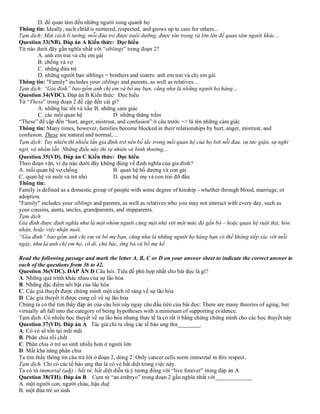 D. để quan tâm đến những người xung quanh họ
Thông tin: Ideally, each child is nurtured, respected, and grows up to care for others...
Tạm dịch: Một cách lí tưởng, mỗi đứa trẻ được nuôi dưỡng, được tôn trọng và lớn lên để quan tâm người khác…
Question 33(NB). Đáp án A Kiến thức: Đọc hiểu
Từ nào dưới đây gần nghĩa nhất với “siblings” trong đoạn 2?
A. anh em trai và chị em gái
B. chồng và vợ
C. những đứa trẻ
D. những người bạn siblings = brothers and sisters: anh em trai và chị em gái
Thông tin: "Family" includes your siblings and parents, as well as relatives…
Tạm dịch: “Gia đình” bao gồm anh chị em và bố mẹ bạn, cũng như là những người họ hàng…
Question 34(VDC). Đáp án B Kiến thức: Đọc hiểu
Từ “These” trong đoạn 2 đề cập đến cái gì?
A. những lúc tốt và xấu B. những cảm giác
C. các mối quan hệ D. những thăng trầm
“These” đề cập đến “hurt, anger, mistrust, and confusion” ở câu trước => là tên những cảm giác
Thông tin: Many times, however, families become blocked in their relationships by hurt, anger, mistrust, and
confusion. These are natural and normal, ...
Tạm dịch: Tuy nhiên thì nhiều lần gia đình trở nên bế tắc trong mối quan hệ của họ bởi nỗi đau, sự tức giận, sự nghi
ngờ, và nhầm lẫn. Những điều này thì tự nhiên và bình thường,...
Question 35(VD). Đáp án C Kiến thức: Đọc hiểu
Theo đoạn văn, ví dụ nào dưới đây không đúng về định nghĩa của gia đình?
A. mối quan hệ vợ chồng B. quan hệ bố dượng và con gái
C. quan hệ vú nuôi và trẻ nhỏ D. quan hệ mẹ và con trai đỡ đầu
Thông tin:
Family is defined as a domestic group of people with some degree of kinship - whether through blood, marriage, or
adoption.
"Family" includes your siblings and parents, as well as relatives who you may not interact with every day, such as
your cousins, aunts, uncles, grandparents, and stepparents.
Tạm dịch:
Gia đình được định nghĩa như là một nhóm người cùng một nhà với một mức độ gắn bó – hoặc quan hệ ruột thịt, hôn
nhân, hoặc việc nhận nuôi.
“Gia đình” bao gồm anh chị em và bố mẹ bạn, cũng như là những người họ hàng bạn có thể không tiếp xúc với mỗi
ngày, như là anh chị em họ, cô dì, chú bác, ông bà và bố mẹ kế.
Read the following passage and mark the letter A, B, C or D on your answer sheet to indicate the correct answer to
each of the questions from 36 to 42.
Question 36(VDC). ĐÁP ÁN D Câu hỏi. Tiêu đề phù hợp nhất cho bài đọc là gì?
A. Những quá trình khác nhau của sự lão hóa
B. Những đặc điểm nổi bật của lão hóa
C. Các giả thuyết được chứng minh một cách rõ ràng về sự lão hóa
D. Các giả thuyết ít được củng cố về sự lão hóa
Chúng ta có thể tìm thấy đáp án của câu hỏi này ngay câu đầu tiên của bài đọc: There are many theories of aging, but
virtually all fall into the category of being hypotheses with a minimum of supporting evidence.
Tạm dịch. Có nhiều học thuyết về sự lão hóa nhưng thực tế là có rất ít bằng chứng chứng minh cho các học thuyết này
Question 37(VD). Đáp án A Tác giả chỉ ra rằng các tế bào ung thư________.
A. Có vẻ sẽ tồn tại mãi mãi
B. Phân chia rồi chết
C. Phân chia ở trẻ sơ sinh nhiều hơn ở người lớn
D. Mất khả năng phân chia
Ta tìm thấy thông tin câu trả lời ở đoạn 2, dòng 2: Only cancer cells seem immortal in this respect.
Tạm dịch. Chỉ có các tế bào ung thư là có vẻ bất diệt trong việc này.
Ta có từ immortal (adj) - bất tử, bất diệt diễn tả ý tương đồng với “live forever” trong đáp án A
Question 38(TH). Đáp án B Cụm từ “an embryo” trong đoạn 2 gần nghĩa nhất với_____________
A. một người con, người cháu, hậu duệ
B. một đứa trẻ sơ sinh
 