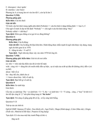C. disrespect /ˌdɪsrɪˈspekt/
D. interfere /ˌɪntəˈfɪə(r)/
Phương án A có trọng âm rơi vào âm tiết 1, còn lại là âm 3.
Question 5 (NB):
Phương pháp giải:
Kiến thức: Câu hỏi đuôi
Giải chi tiết:
Vế trước câu hỏi đuôi mang nghĩa phủ định (Nobody) => câu hỏi đuôi ở dạng khẳng định => loại A, C
Chủ ngữ vế trước là đại từ bất định “Nobody” => chủ ngữ ở câu hỏi đuôi dùng “they”
Nobody called => did they?
Tạm dịch: Hôm qua chẳng có ai gọi tớ cả, đúng không?
Question 6:
Phương pháp giải:
Kiến thức: Câu bị động:
Giải chi tiết: Câu bị động thì Quá khứ đơn. Hành động được nhấn mạnh là ngôi nhà được xây dựng, trạng
ngữ chỉ thời gian là in 1970.
S + động từ tobe + V-ed/V3
Tạm dịch : Ngôi nhà này được xây vào năm 1970 bởi ông tôi.
Question 7 (NB) :
Phương pháp giải: Kiến thức: Giới từ chỉ nơi chốn
Giải chi tiết:
on: trên => trên một địa điểm nào đó (ở trên bề mặt)
with : cùng với => dùng khi chỉ muốn nhắc đến sự hiện , sự có mặt của ai đó tại đâu đó (không chú ý đến vị trí
cụ thể)
about : biết về ai
for : thay thế cho, dành cho ai
=> know about him : biết về anh ấy
Tạm dịch: Bạn biết gì về anh ấy.
Question 8
Kiến thức: So sánh kép
Giải thích:
Cấu trúc so sánh kép: The + so sánh hơn + S + V, the + so sánh hơn + S + V (càng... càng...) “lazy” là tính từ 2
âm tiết tận cùng là “y” nên phải dùng trạng từ “the lazier”
Tạm dịch: Tôi càng cố gắng giúp đỡ cô ấy, cô ấy càng lười biếng.
Question 9: D
Trật tự của các tính từ:
OpSACOMP: Opinion (Ý kiến) ; Size (Kích cỡ) ; Age (Tuổi) ; Shape (Hình dạng) ; Color (Màu sắc) ; Origin
(Xuất xứ) ; Material (Chất liệu) ; Purpose (Công dụng)
Tạm dịch: Cô vừa mua một bức tranh Pháp cũ thú vị
Đáp án D
 