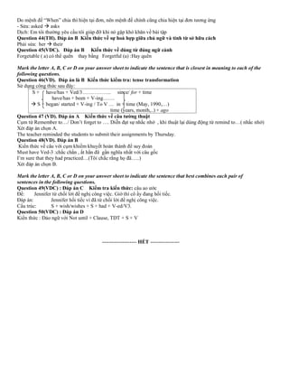 Do mệnh đề “When” chia thì hiện tại đơn, nên mệnh đề chính cũng chia hiện tại đơn tương ứng
- Sửa: asked → asks
Dịch: Em tôi thường yêu cầu tôi giúp đỡ khi nó gặp khó khăn về bài tập
Question 44(TH). Đáp án B Kiến thức về sự hoà hợp giữa chủ ngữ và tính từ sở hữu cách
Phải sửa: her → their
Question 45(VDC). Đáp án B Kiến thức về dùng từ đúng ngữ cảnh
Forgetable ( a) có thể quên thay bằng Forgetful (a) :Hay quên
Mark the letter A, B, C or D on your answer sheet to indicate the sentence that is closest in meaning to each of the
following questions.
Question 46(VD). Đáp án là B Kiến thức kiểm tra: tense transformation
Sử dụng công thức sau đây:
S + have/has + Ved/3…………….. since/ for + time
have/has + been + V-ing…….
→ S + began/ started + V-ing / To V … in + time (May, 1990,…)
time (years, month,..) + ago
Question 47 (VD). Đáp án A Kiến thức về câu tường thuật
Cụm từ Remember to…/ Don’t forget to …. Diễn đạt sự nhắc nhở , khi thuật lại dùng động từ remind to…( nhắc nhở)
Xét đáp án chọn A.
The teacher reminded the students to submit their assignments by Thursday.
Question 48(VD). Đáp án B
Kiến thức về câu với cụm khiếm khuyết hoàn thành để suy đoán
Must have Ved-3 :chắc chắn , ắt hẳn đã gần nghĩa nhất với câu gốc
I’m sure that they had practiced…(Tôi chắc rằng họ đã…..)
Xét đáp án chọn B.
Mark the letter A, B, C or D on your answer sheet to indicate the sentence that best combines each pair of
sentences in the following questions.
Question 49(VDC) : Đáp án C Kiểm tra kiến thức: câu ao ước
Đề: Jennifer từ chối lời đề nghị công việc. Giờ thì cô ấy đang hối tiếc.
Đáp án: Jennifer hối tiếc vì đã từ chối lời đề nghị công việc.
Cấu trúc: S + wish/wishes + S + had + V-ed/V3.
Question 50(VDC) : Đáp án D
Kiến thức : Đảo ngữ với Not until + Clause, TDT + S + V
-------------------- HẾT -----------------
 