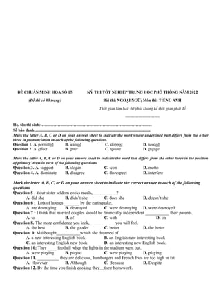 ĐỀ CHUẨN MINH HỌA SỐ 15
(Đề thi có 05 trang)
KỲ THI TỐT NGHIỆP TRUNG HỌC PHỔ THÔNG NĂM 2022
Bài thi: NGOẠI NGỮ; Môn thi: TIẾNG ANH
Thời gian làm bài: 60 phút không kể thời gian phát đề
--------------------------
Họ, tên thí sinh:…………………………………………………………………………
Số báo danh:....................................................................................................................
Mark the letter A, B, C or D on your answer sheet to indicate the word whose underlined part differs from the other
three in pronunciation in each of the following questions.
Question 1. A. permitted B. wanted C. stopped D. needed
Question 2. A. effect B. enter C. restore D. engage
Mark the letter A, B, C or D on your answer sheet to indicate the word that differs from the other three in the position
of primary stress in each of the following questions.
Question 3. A. support B. slogan C. icon D. motto
Question 4. A. dominate B. disagree C. disrespect D. interfere
Mark the letter A, B, C, or D on your answer sheet to indicate the correct answer to each of the following
questions.
Question 5 . Your sister seldom cooks meals,___________?
A. did she B. didn’t she C. does she D. doesn’t she
Question 6 : Lots of houses _______ by the earthquake.
A. are destroying B. destroyed C. were destroying D. were destroyed
Question 7 : I think that married couples should be financially independent ___________ their parents.
A. to B. of C. with D. on
Question 8. The more confidence you look, ___________ you will feel.
A. the best B. the gooder C. better D. the better
Question 9. Mai bought___________which she dreamed of
A. a new interesting English book B. an English new interesting book
C. an interesting English new book D. an interesting new English book.
Question 10: They ____ football when the lights in the stadium went out.
A. were playing B. played C. were playing D. playing
Question 11. __________ they are delicious, hamburgers and French fries are too high in fat.
A. However B. Although C. Because D. Despite
Question 12. By the time you finish cooking they their homework.
 