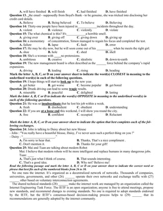 A. will have finished B. will finish C. had finished D. have finished
Question 13. the email - supposedly from Boyd's Bank - to be genuine, she was tricked into disclosing her
credit card details.
A. Believe B. Being believed C. To believe D. Believing
Question 14: Thirty-one people have been injured in____________incidents throughout the day.
A. violent B. violence C. violently D. violate
Question 15: The what chemical is this? It's____________a horrible smell.
A. giving over B. giving off C. giving down D. giving up
Question 16: a momentary of concentration, Simon managed to regain his focus and completed the test.
A. failure B. lapse C. fault D. error
Question 17: He may be shy now, but he will soon come out of his __________ when he meets the right girl.
A. shoe B. hole C. shed D. shell
Question 18: She's a woman with no pretensions.
A. ambitious B. creative C. idealistic D. down-to-earth
Question 19: The new management board is often described as the ______ force behind the company’s rapid
expansions.
A. driving B. leading C. rising D. heading
Mark the letter A, B, C, or D on your answer sheet to indicate the word(s) CLOSEST in meaning to the
underlined word(s) in each of the following questions.
Question 19: I hope things will start to look up in the new year.
A. get better B. get worse C. become popular D. get bored
Question 20: Drunk driving can lead to some tragic results.
A. miserable B. peaceful C. delighted D. lasting
Mark the letter A, B, C or D to indicate the word(s) OPPOSITE in meaning to the underlined word(s) in
each of the following questions.
Question 21: He was so insubordinate that he lost his job within a week.
A. fresh B. disobedient C. obedient D. understanding
Question 22: If you are at a loose end this weekend, I will show you round the city.
A. free B. confident C. occupied D. Reluctant
Mark the letter A, B, C, or D on your answer sheet to indicate the option that best completes each of the fol-
lowing exchanges.
Question 24: John is talking to Daisy about her new blouse
- John : "You really have a beautiful blouse, Daisy, I’ve never seen such a perfect thing on you !"
- Daisy : “____________________.”
A. I'm sorry to hear that. B. Thanks, That’s a nice compliment .
C. Don't mention it. D. Thanks for your gift!
Question 25: Mai and Tuan are talking about modern Robot
Mai: I believe that modern robots will be more intelligent and replace humans in many dangerous jobs.
Tuan: ____
A. That's just what I think of course. B. That sounds interesting.
C. That's a good idea. D. Why not? Believe me!
Read the following passage and mark the letter A, B, C or D on your answer sheet to indicate the correct word or
phrase that best fits each of the numbered blanks from 26 to 30.
No one runs the internet. It’s organized as a decentralized network of networks. Thousands of companies,
universities, governments, and other (26) ______ operate their own networks and exchange traffic with (27)
______ other based on voluntary interconnection agreements.
The shared technical standards (28) ______ make the internet work are managed by an organization called the
Internet Engineering Task Force. The IETF is an open organization; anyone is free to attend meetings, propose
new standards, and recommend changes to existing standards. No one is required to adopt standards endorsed
by the IETF, but the IETF’s consensus-based decision-making process helps to (29) ______ that its
recommendations are generally adopted by the internet community.
 