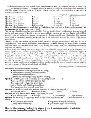The Internet Corporation for Assigned Names and Numbers (ICANN) is sometimes described as being (30)
______ for internet governance. As its name implies, ICANN is in charge of distributing domain names (like
vox.com) and IP addresses. But ICANN doesn’t control who can connect to the internet or what kind of
information can be sent over it.
(Adapted from https://www.vox.com/)
Question 26: A. entities B. terms C. amounts D. states
Question 27: A. another B. every C. each D. all
Question 28: A. that B. who C. when D. what
Question 29: A. function B. stress C. exchange D. ensure
Question 30: A. Curious B. Responsible C. cheerful D. interested
Read the following passage and mark the letter A, B, C, or D on your answer sheet to indicate the correct
answer to each of the questions from 31 to 35.
We first learn about loving and caring relationships from our families. Family is defined as a domestic group of
people with some degree of kinship - whether through blood, marriage, or adoption. Ideally, each child is
nurtured, respected, and grows up to care for others and develop strong and healthy relationships. This does not
mean that it is always easy to make and keep friends; it just means that we share the goal of having strong
relationships.
"Family" includes your siblings and parents, as well as relatives who you may not interact with every day, such
as your cousins, aunts, uncles, grandparents, and stepparents. These are probably the people you are closest to
and with whom you spend the most time. Having healthy relationships with your family members is both
important and difficult.
Families in the 21st century come in all shapes and sizes: traditional, single parent, blended (more than one
family together in the same house], and gay and lesbian parents -just to name a few. No matter the "type" of
family you have, there are going to be highs and lows - good times and bad. Many times, however, families
become blocked in their relationships by hurt, anger, mistrust, and confusion. These are natural and normal, and
few families do not have at least a few experiences with them. The worst time for most families, is during a
divorce. By making a few simple changes in the way we look at the world and deal with other people, it is
possible to create happier, more stable relationships. Families need to be units of mutual caring and support;
they can be sources of lifelong strength for all individuals.
(Adapted from http://www.pamf.org)
Question 31. What is the main idea of the passage?
A. The importance of sharing housework in a family.
B. The importance of having children in a family.
C. The role of members in family.
D. The healthy relationships among members in family.
Question 32. Ideally, each child is nurtured, respected, and grows up________?
A. to keep in touch with the people around them.
B. to keep a track of the people around them.
C. to be familiar with the people around them.
D. to be concerned about the people around them.
Question 33. Which of the following is closest in meaning to "siblings" in paragraph 2?
A. brothers & sisters B. husband & wife C. children D. friends
Question 34. What does the word "These" in paragraph 2 refer to?
A. good and bad times B. feelings C. relationships D. high sand lows
Question 35. According to the passage, which example below is probably NOT TRUE about the definition of
family?
A. wife &husband relationship B. step- father &daughter relationship
C. nanny &baby relationship D. god- mother & god-son relationship
Read the following passage and mark the letter A, B, C, or D on your answer sheet to indicate the
correct answer to each of the questions from 36 to 42.
 