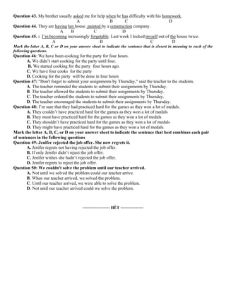 Question 43. My brother usually asked me for help when he has difficulty with his homework.
A B C D
Question 44. They are having her house painted by a construction company.
A B C D
Question 45. : I’m becoming increasingly forgetable. Last week I locked myself out of the house twice.
A B C D
Mark the letter A, B, C or D on your answer sheet to indicate the sentence that is closest in meaning to each of the
following questions.
Question 46: We have been cooking for the party for four hours.
A. We didn’t start cooking for the party until four.
B. We started cooking for the party four hours ago.
C. We have four cooks for the party
D. Cooking for the party will be done in four hours
Question 47: "Don't forget to submit your assignments by Thursday," said the teacher to the students.
A. The teacher reminded the students to submit their assignments by Thursday.
B. The teacher allowed the students to submit their assignments by Thursday.
C. The teacher ordered the students to submit their assignments by Thursday.
D. The teacher encouraged the students to submit their assignments by Thursday.
Question 48: I’m sure that they had practiced hard for the games as they won a lot of medals.
A. They couldn’t have practiced hard for the games as they won a lot of medals
B. They must have practiced hard for the games as they won a lot of medals
C. They shouldn’t have practiced hard for the games as they won a lot of medals
D. They might have practiced hard for the games as they won a lot of medals.
Mark the letter A, B, C, or D on your answer sheet to indicate the sentence that best combines each pair
of sentences in the following questions
Question 49: Jenifer rejected the job offer. She now regrets it.
A. Jenifer regrets not having rejected the job offer.
B. If only Jenifer didn’t reject the job offer.
C. Jenifer wishes she hadn’t rejected the job offer.
D. Jenifer regrets to reject the job offer.
Question 50: We couldn't solve the problem until our teacher arrived.
A. Not until we solved the problem could our teacher arrive.
B. When our teacher arrived, we solved the problem.
C. Until our teacher arrived, we were able to solve the problem.
D. Not until our teacher arrived could we solve the problem.
-------------------- HẾT -----------------
 