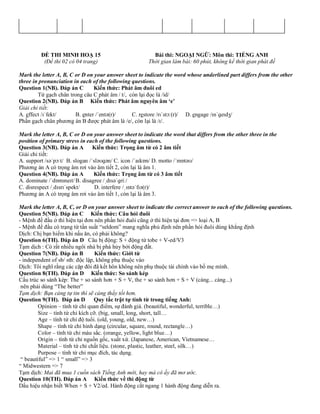 ĐỀ THI MINH HOẠ 15 Bài thi: NGOẠI NGỮ: Môn thi: TIẾNG ANH
(Đề thi 02 có 04 trang) Thời gian làm bài: 60 phút, không kể thời gian phát đề
Mark the letter A, B, C or D on your answer sheet to indicate the word whose underlined part differs from the other
three in pronunciation in each of the following questions.
Question 1(NB). Đáp án C Kiến thức: Phát âm đuôi ed
Từ gạch chân trong câu C phát âm / t/, còn lại đọc là /id/
Question 2(NB). Đáp án B Kiến thức: Phát âm nguyên âm ‘e’
Giải chi tiết:
A. effect /ɪˈfekt/ B. enter /ˈentə(r)/ C. restore /rɪˈstɔː(r)/ D. engage /ɪnˈɡeɪdʒ/
Phần gạch chân phương án B được phát âm là /e/, còn lại là /ɪ/.
Mark the letter A, B, C or D on your answer sheet to indicate the word that differs from the other three in the
position of primary stress in each of the following questions.
Question 3(NB). Đáp án A Kiến thức: Trọng âm từ có 2 âm tiết
Giải chi tiết:
A. support /səˈpɔːt/ B. slogan /ˈsləʊɡən/ C. icon /ˈaɪkɒn/ D. motto /ˈmɒtəʊ/
Phương án A có trọng âm rơi vào âm tiết 2, còn lại là âm 1.
Question 4(NB). Đáp án A Kiến thức: Trọng âm từ có 3 âm tiết
A. dominate /ˈdɒmɪneɪt/B. disagree /ˌdɪsəˈɡriː/
C. disrespect /ˌdɪsrɪˈspekt/ D. interfere /ˌɪntəˈfɪə(r)/
Phương án A có trọng âm rơi vào âm tiết 1, còn lại là âm 3.
Mark the letter A, B, C, or D on your answer sheet to indicate the correct answer to each of the following questions.
Question 5(NB). Đáp án C Kiến thức: Câu hỏi đuôi
- Mệnh đề đầu ở thì hiện tại đơn nên phần hỏi đuôi cũng ở thì hiện tại đơn => loại A, B
- Mệnh đề đầu có trạng từ tần suất “seldom” mang nghĩa phủ định nên phần hỏi đuôi dùng khẳng định
Dịch: Chị bạn hiếm khi nấu ăn, có phải không?
Question 6(TH). Đáp án D Câu bị động: S + động từ tobe + V-ed/V3
Tạm dịch : Có rất nhiều ngôi nhà bị phá hủy bởi động đất.
Question 7(NB). Đáp án B Kiến thức: Giới từ
- independent of sb/ sth: độc lập, không phụ thuộc vào
Dịch: Tôi nghĩ rằng các cặp đôi đã kết hôn không nên phụ thuộc tài chính vào bố mẹ mình.
Question 8(TH). Đáp án D Kiến thức: So sánh kép
Cấu trúc so sánh kép: The + so sánh hơn + S + V, the + so sánh hơn + S + V (càng... càng...)
nên phải dùng “The better”
Tạm dịch: Bạn càng tự tin thì sẽ càng thấy tốt hơn.
Question 9(TH). Đáp án D Quy tắc trật tự tính từ trong tiếng Anh:
Opinion – tính từ chỉ quan điểm, sự đánh giá. (beautiful, wonderful, terrible…)
Size – tính từ chỉ kích cỡ. (big, small, long, short, tall…
Age – tính từ chỉ độ tuổi. (old, young, old, new…)
Shape – tính từ chỉ hình dạng (circular, square, round, rectangle…)
Color – tính từ chỉ màu sắc. (orange, yellow, light blue…)
Origin – tính từ chỉ nguồn gốc, xuất xứ. (Japanese, American, Vietnamese…
Material – tính từ chỉ chất liệu. (stone, plastic, leather, steel, silk…)
Purpose – tính từ chỉ mục đích, tác dụng.
“ beautiful” => 1 “ small” => 3
“ Midwestern => 7
Tạm dịch: Mai đã mua 1 cuốn sách Tiếng Anh mới, hay mà cô ấy đã mơ ước.
Question 10(TH). Đáp án A Kiến thức về thì động từ
Dấu hiệu nhận biết When + S + V2/ed. Hành động cắt ngang 1 hành động đang diễn ra.
 