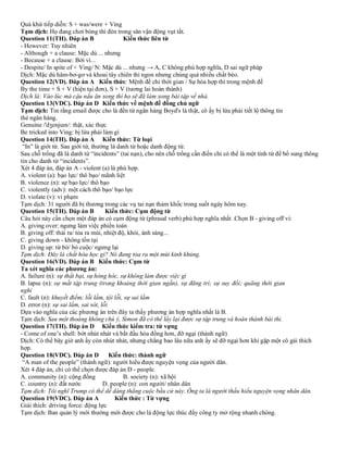 Quá khứ tiếp diễn: S + was/were + Ving
Tạm dịch: Họ đang chơi bóng thì đèn trong sân vận động vụt tắt.
Question 11(TH). Đáp án B Kiến thức liên từ
- However: Tuy nhiên
- Although + a clause: Mặc dù ... nhưng
- Because + a clause: Bởi vì...
- Despite/ In spite of + Ving/ N: Mặc dù ... nhưng → A, C không phù hợp nghĩa, D sai ngữ pháp
Dịch: Mặc dù hăm-bơ-gơ và khoai tây chiên thì ngon nhưng chúng quá nhiều chất béo.
Question 12(VD). Đáp án A Kiến thức: Mệnh đề chỉ thời gian / Sự hòa hợp thì trong mệnh đề
By the time + S + V (hiện tại đơn), S + V (tương lai hoàn thành)
Dịch là: Vào lúc mà cậu nấu ăn xong thì họ sẽ đã làm xong bài tập về nhà.
Question 13(VDC). Đáp án D Kiến thức về mệnh đề đồng chủ ngữ
Tạm dịch: Tin rằng email được cho là đến từ ngân hàng Boyd's là thật, cô ấy bị lừa phải tiết lộ thông tin
thẻ ngân hàng.
Genuine /'dʒenjuɪn/: thật, xác thực
Be tricked into Ving: bị lừa phải làm gì
Question 14(TH). Đáp án A Kiến thức: Từ loại
“In” là giới từ. Sau giới từ, thường là danh từ hoặc danh động từ.
Sau chỗ trống đã là danh từ “incidents” (tai nạn), cho nên chỗ trống cần điền chỉ có thể là một tính từ để bổ sung thông
tin cho danh từ “incidents”.
Xét 4 đáp án, đáp án A - violent (a) là phù hợp.
A. violent (a): bạo lực/ thô bạo/ mãnh liệt
B. violence (n): sự bạo lực/ thô bạo
C. violently (adv): một cách thô bạo/ bạo lực
D. violate (v): vi phạm
Tạm dịch: 31 người đã bị thương trong các vụ tai nạn thảm khốc trong suốt ngày hôm nay.
Question 15(TH). Đáp án B Kiến thức: Cụm động từ
Câu hỏi này cần chọn một đáp án có cụm động từ (phrasal verb) phù hợp nghĩa nhất .Chọn B - giving off vì:
A. giving over: ngưng làm việc phiền toán
B. giving off: thải ra/ tỏa ra mùi, nhiệt độ, khói, ánh sáng...
C. giving down - không tồn tại
D. giving up: từ bỏ/ bỏ cuộc/ ngưng lại
Tạm dịch: Đây là chất hóa học gì? Nó đang tỏa ra một mùi kinh khủng.
Question 16(VD). Đáp án B Kiến thức: Cụm từ
Ta xét nghĩa các phương án:
A. failure (n): sự thất bại, sự hỏng hóc, sự không làm được việc gì
B. lapse (n): sự mất tập trung (trong khoảng thời gian ngắn), sự đãng trí; sự suy đồi; quãng thời gian
nghỉ
C. fault (n): khuyết điểm; lỗi lầm, tội lỗi, sự sai lầm
D. error (n): sự sai lầm, sai sót, lỗi
Dựa vào nghĩa của các phương án trên đây ta thấy phương án hợp nghĩa nhất là B.
Tạm dịch: Sau một thoáng không chú ý, Simon đã có thể lấy lại được sự tập trung và hoàn thành bài thi.
Question 17(TH). Đáp án D Kiến thức kiểm tra: từ vựng
- Come of one’s shell: bớt nhút nhát và bắt đầu hòa đồng hơn, đỡ ngại (thành ngữ)
Dịch: Có thể bây giờ anh ấy còn nhút nhát, nhưng chẳng bao lâu nữa anh ấy sẽ đỡ ngại hơn khi gặp một cô gái thích
hợp.
Question 18(VDC). Đáp án D Kiến thức: thành ngữ
“A man of the people” (thành ngữ): người hiểu được nguyện vọng của người dân.
Xét 4 đáp án, chỉ có thể chọn được đáp án D - people.
A. community (n): cộng đồng B. society (n): xã hội
C. country (n): đất nước D. people (n): con người/ nhân dân
Tạm dịch: Tôi nghĩ Trump có thể dễ dàng thắng cuộc bầu cử này. Ông ta là người thấu hiểu nguyện vọng nhân dân.
Question 19(VDC). Đáp án A Kiến thức : Từ vựng
Giải thích: driving force: động lực
Tạm dịch: Ban quản lý mới thường mới được cho là động lực thúc đẩy công ty mở rộng nhanh chóng.
 