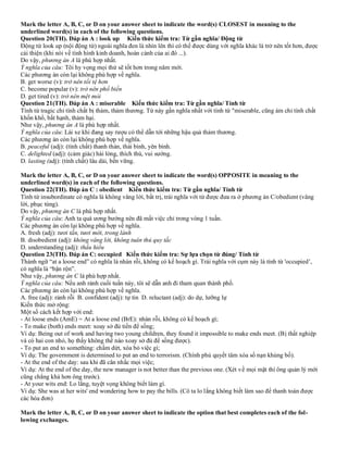 Mark the letter A, B, C, or D on your answer sheet to indicate the word(s) CLOSEST in meaning to the
underlined word(s) in each of the following questions.
Question 20(TH). Đáp án A : look up Kiến thức kiểm tra: Từ gần nghĩa/ Động từ
Động từ look up (nội động từ) ngoài nghĩa đen là nhìn lên thì có thể được dùng với nghĩa khác là trở nên tốt hơn, được
cải thiện (khi nói về tình hình kinh doanh, hoàn cảnh của ai đó ...).
Do vậy, phương án A là phù hợp nhất.
Ý nghĩa của câu: Tôi hy vọng mọi thứ sẽ tốt hơn trong năm mới.
Các phương án còn lại không phù hợp về nghĩa.
B. get worse (v): trở nên tồi tệ hơn
C. become popular (v): trở nên phổ biến
D. get tired (v): trở nên mệt mỏi
Question 21(TH). Đáp án A : miserable Kiến thức kiểm tra: Từ gần nghĩa/ Tính từ
Tính từ tragic chỉ tính chất bị thảm, thảm thương. Từ này gần nghĩa nhất với tính từ "miserable, cũng ám chỉ tính chất
khốn khổ, bất hạnh, thảm hại.
Như vậy, phương án A là phù hợp nhất.
Ý nghĩa của câu: Lái xe khi đang say rượu có thể dẫn tới những hậu quả thảm thương.
Các phương án còn lại không phù hợp về nghĩa.
B. peaceful (adj): (tính chất) thanh thản, thái bình, yên bình.
C. delighted (adj): (cảm giác) hài lòng, thích thú, vui sướng.
D. lasting (adj): (tính chất) lâu dài, bền vững.
Mark the letter A, B, C, or D on your answer sheet to indicate the word(s) OPPOSITE in meaning to the
underlined word(s) in each of the following questions.
Question 22(TH). Đáp án C : obedient Kiến thức kiểm tra: Từ gần nghĩa/ Tính từ
Tính từ insubordinate có nghĩa là không vâng lời, bất trị, trái nghĩa với từ được đưa ra ở phương án C/obedient (vâng
lời, phục tùng).
Do vậy, phương án C là phù hợp nhất.
Ý nghĩa của câu: Anh ta quá ương bướng nên đã mất việc chỉ trong vòng 1 tuần.
Các phương án còn lại không phù hợp về nghĩa.
A. fresh (adj): tươi tắn, tươi mới, trong lành
B. disobedient (adj): không vâng lời, không tuân thủ quy tắc
D. understanding (adj): thấu hiểu
Question 23(TH). Đáp án C: occupied Kiến thức kiểm tra: Sự lựa chọn từ đúng/ Tính từ
Thành ngữ “at a loose end” có nghĩa là nhàn rỗi, không có kế hoạch gì. Trái nghĩa với cụm này là tính từ 'occupied’,
có nghĩa là “bận rộn”.
Như vậy, phương án C là phù hợp nhất.
Ý nghĩa của câu: Nếu anh rảnh cuối tuần này, tôi sẽ dẫn anh đi tham quan thành phố.
Các phương án còn lại không phù hợp về nghĩa.
A. free (adj): rảnh rỗi B. confident (adj): tự tin D. reluctant (adj): do dự, lưỡng lự
Kiến thức mở rộng:
Một số cách kết hợp với end:
- At loose ends (AmE) = At a loose end (BrE): nhàn rỗi, không có kế hoạch gì;
- To make (both) ends meet: xoay sở đủ tiền để sống;
Ví dụ: Being out of work and having two young children, they found it impossible to make ends meet. (Bị thất nghiệp
và có hai con nhỏ, họ thấy không thể nào xoay sở đủ để sống được).
- To put an end to something: chấm dứt, xóa bỏ việc gì;
Ví dụ: The government is determined to put an end to terrorism. (Chính phủ quyết tâm xóa sổ nạn khủng bố).
- At the end of the day: sau khi đã cân nhắc mọi việc;
Ví dụ: At the end of the day, the new manager is not better than the previous one. (Xét về mọi mặt thì ông quản lý mới
cũng chẳng khá hơn ông trước).
- At your wits end: Lo lắng, tuyệt vọng không biết làm gì.
Ví dụ: She was at her wits' end wondering how to pay the bills. (Cô ta lo lắng không biết làm sao để thanh toán được
các hóa đơn)
Mark the letter A, B, C, or D on your answer sheet to indicate the option that best completes each of the fol-
lowing exchanges.
 