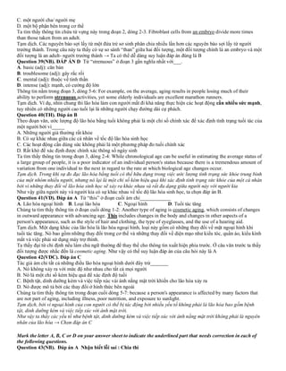 C. một người cha/ người mẹ
D. một bộ phận bên trong cơ thể
Ta tìm thấy thông tin chứa từ vựng này trong đoạn 2, dòng 2-3. Fibroblast cells from an embryo divide more times
than those taken from an adult.
Tạm dịch. Các nguyên bào sợi lấy từ một đứa trẻ sơ sinh phân chia nhiều lần hơn các nguyên bào sợi lấy từ người
trưởng thành. Trong câu này ta thấy có sự so sánh “than” giữa hai đối tượng, một đối tượng chính là an embryo và một
đối tượng là an adult- người trưởng thành → Ta có thể dễ dàng suy luận đáp án đúng là B
Question 39(NB). ĐÁP ÁN D Từ “strenuous” ở đoạn 3 gần nghĩa nhất với___.
A. basic (adj): căn bản
B. troublesome (adj): gây rắc rối
C. mental (adj): thuộc về tinh thần
D. intense (adj): mạnh, có cường độ lớn
Thông tin nằm trong đoạn 3, dòng 5-6: For example, on the average, aging results in people losing much of their
ability to perform strenuous activities, yet some elderly individuals are excellent marathon runners.
Tạm dịch. Ví dụ, nhìn chung thì lão hóa làm con người mất đi khả năng thực hiện các hoạt động cần nhiều sức mạnh,
tuy nhiên có những người cao tuổi lại là những người chạy đường dài cự phách.
Question 40(TH). Đáp án B
Theo đoạn văn, ước lượng độ lão hóa bằng tuổi không phải là một chỉ số chính xác để xác định tình trạng tuổi tác của
một người bởi vì_____
A. Những người già thường rất khỏe
B. Có sự khác nhau giữa các cá nhân về tốc độ lão hóa sinh học
C. Các hoạt động cần dùng sức không phải là một phương pháp đo tuổi chính xác
D. Rất khó để xác định được chính xác thông số ngày sinh
Ta tìm thấy thông tin trong đoạn 3, dòng 2-4: While chronological age can be useful in estimating the average status of
a large group of people, it is a poor indicator of an individual person's status because there is a tremendous amount of
variation from one individual to the next in regard to the rate at which biological age changes occur.
Tạm dịch. Trong khi sự đo đạc lão hóa bằng tuổi có thể hữu dụng trong việc ước lượng tình trạng sức khỏe trung bình
của một nhóm nhiều người, nhưng nó lại là một chỉ số kém hiệu quả khi xác định tình trạng sức khỏe của một cá nhân
bởi vì những thay đổi về lão hóa sinh học sẽ xảy ra khác nhau và rất đa dạng giữa người này với người kia
Như vậy giữa người này và người kia có sự khác nhau về tốc độ lão hóa sinh học, ta chọn đáp án B.
Question 41(VD). Đáp án A Từ “this” ở đoạn cuối ám chỉ____________
A. Lão hóa ngoại hình B. Loại lão hóa C. Ngoại hình D. Tuổi tác tăng
Chúng ta tìm thấy thông tin ở đoạn cuối dòng 1-2: Another type of aging is cosmetic aging, which consists of changes
in outward appearance with advancing age. This includes changes in the body and changes in other aspects of a
person's appearance, such as the style of hair and clothing, the type of eyeglasses, and the use of a hearing aid.
Tạm dịch. Một dạng khác của lão hóa là lão hóa ngoại hình, loại này gồm có những thay đổi về mặt ngoại hình khi
tuổi tác tăng. Nó bao gồm những thay đổi trong cơ thể và những thay đổi về diện mạo như kiểu tóc, quần áo, kiểu kính
mắt và việc phải sử dụng máy trợ thính.
Ta thấy đại từ chỉ định nếu làm chủ ngữ thường để thay thế cho thông tin xuất hiện phía trước. Ở câu văn trước ta thấy
đối tượng được nhắc đến là cosmetic aging. Như vậy có thể suy luận đáp án của câu hỏi này là A
Question 42(VDC). Đáp án C
Tác giả ám chỉ tất cả những điều lão hóa ngoại hình dưới đây trừ_______
A. Nó không xảy ra với mức độ như nhau cho tất cả mọi người
B. Nó là một chỉ số kém hiệu quả để xác định độ tuổi
C. Bệnh tật, dinh dưỡng kém và việc tiếp xúc vái ánh nắng mặt trời khiến cho lão hóa xảy ra
D. Nó được mô tả bởi các thay đổi ở hình thức bên ngoài
Chúng ta tìm thấy thông tin trong đoạn cuối dòng 5-7: because a person's appearance is affected by many factors that
are not part of aging, including illness, poor nutrition, and exposure to sunlight.
Tạm dịch, bởi vì ngoại hình của con người có thể bị tác động bởi nhiều yếu tố không phải là lão hóa bao gồm bệnh
tật, dinh dưỡng kém và việc tiếp xúc với ánh mặt trời.
Như vậy ta thấy các yếu tố như bệnh tật, dinh dưỡng kém và việc tiếp xúc với ánh nắng mặt trời không phải là nguyên
nhân của lão hóa → Chọn đáp án C
Mark the letter A, B, C or D on your answer sheet to indicate the underlined part that needs correction in each of
the following questions.
Question 43(NB). Đáp án A Nhận biết lỗi sai : Chia thì
 