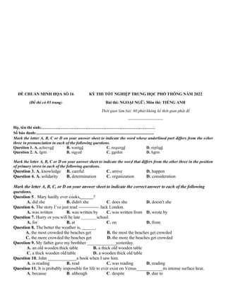 ĐỀ CHUẨN MINH HỌA SỐ 16
(Đề thi có 05 trang)
KỲ THI TỐT NGHIỆP TRUNG HỌC PHỔ THÔNG NĂM 2022
Bài thi: NGOẠI NGỮ; Môn thi: TIẾNG ANH
Thời gian làm bài: 60 phút không kể thời gian phát đề
--------------------------
Họ, tên thí sinh:…………………………………………………………………………
Số báo danh:....................................................................................................................
Mark the letter A, B, C or D on your answer sheet to indicate the word whose underlined part differs from the other
three in pronunciation in each of the following questions.
Question 1. A. achieved B. wanted C. required D. replied
Question 2. A. farm B. stayed C. garden D. harm
Mark the letter A, B, C or D on your answer sheet to indicate the word that differs from the other three in the position
of primary stress in each of the following questions.
Question 3. A. knowledge B. careful C. arrive D. happen
Question 4. A. solidarity B. determination C. organization D. consideration
Mark the letter A, B, C, or D on your answer sheet to indicate the correct answer to each of the following
questions.
Question 5 . Mary hardly ever cooks, ?
A. did she B. didn't she C. does she D. doesn't she
Question 6. The story I’ve just read -------------- Jack London.
A. was written B. was written by C. was written from D. wrote by
Question 7. Hurry or you will be late _______school.
A. for B. at C. on D. from
Question 8. The better the weather is, ______.
A. the most crowded the beaches get B. the most the beaches get crowded
C. the more crowded the beaches get D. the more the beaches get crowded
Question 9. My father gave my brothher _____________yesterday.
A. an old wooden thick table B. a thick old wooden table
C. a thick wooden old table D. a wooden thick old table
Question 10. John _____________a book when I saw him.
A. is reading B. read C. was reading D. reading
Question 11. It is probably impossible for life to ever exist on Venus____________its intense surface heat.
A. because B. although C. despite D. due to
 