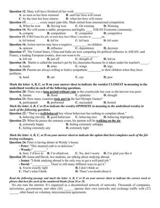 Question 12. Mary will have finished all her work ____________
A. as soon as her boss returned B. until her boss will return
C. by the time her boss returns D. when her boss will return
Question 13. ………….every major judo title, Mark retired from international competition.
A. When he won B. Having won C. On winning D. Winning
Question 14. We will create a stable, prosperous and highly ____ ASEAN Economic community.
A. compete B. competition C. competitor D. competitive
Question 15. If Bill loses his job, at least they have Mary’s income to _______on.
A. fall behind B. fall for C. fall back D. fall under
Question 16. Action movies may have a negative _________ on children.
A. opinion B. influence C. dependence D. decision
Question 17. The United States, China and India are now competing for political influence in ASEAN, and
France, a leading European country, does not want to be ___________.
A. left out B. put off C. thought of D. led on
Question 18. Martin is called the teacher's pet by his classmates because he is taken under his teacher's _____.
A. hands B. arms C. wings D. legs
Question 19. Parents are always willing to lend a sympathetic ________ to their children when they have
problems.
A. hand B. ear C. eye D. paw
Mark the letter A, B, C, or D on your answer sheet to indicate the word(s) CLOSEST in meaning to the
underlined word(s) in each of the following questions.
Question 20: There was a long period without rain in the countryside last year so the harvest was poor.
A. famine B. flood C. epidemic D. drought
Question 21: How many countries took part in the last Olympic Games?
A. participated B. performed C. succeeded D. hosted
Mark the letter A, B, C or D to indicate the word(s) OPPOSITE in meaning to the underlined word(s) in
each of the following questions.
Question 22: “That is a well-behaved boy whose behaviour has nothing to complain about.”
A. behaving cleverly B. good behaviour C. behaving nice D. behaving improperly
Question 23: When he passes the entrance exam, his parents will be walking on the air.
A. extremely happy B. feeling extremely unhappy
C. feeling extremely airy D. extremely light
Mark the letter A, B, C, or D on your answer sheet to indicate the option that best completes each of the fol-
lowing exchanges.
Question 24: Peter is having dinner at Wendy’s house.
- Peter: "This steamed crab is so delicious."
- Wendy:" ________.''
A. Sure. I’d love to. B. I’m afraid not. C. No, don’t worry D. I’m glad you like it
Question 25: Joana and David, two students, are talking about studying abroad.
- Joana: "I think studying abroad is the only way to get a well-paid job."
- David: “___________. There’re still many different ways to get it."
A. You're exactly right B. I don’t think so
C. That’s what I think D. There’s no doubt about it
Read the following passage and mark the letter A, B, C or D on your answer sheet to indicate the correct word or
phrase that best fits each of the numbered blanks from 26 to 30.
No one runs the internet. It’s organized as a decentralized network of networks. Thousands of companies,
universities, governments, and other (26) ______ operate their own networks and exchange traffic with (27)
______ other based on voluntary interconnection agreements.
 