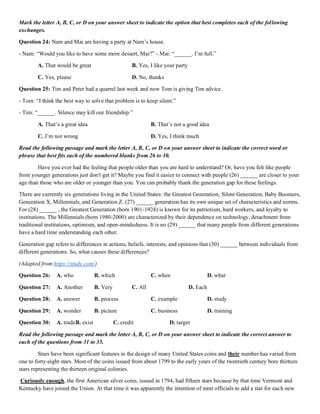 Mark the letter A, B, C, or D on your answer sheet to indicate the option that best completes each of the following
exchanges.
Question 24: Nam and Mai are having a party at Nam’s house.
- Nam: “Would you like to have some more dessert, Mai?” - Mai: “______. I’m full.”
A. That would be great B. Yes, I like your party
C. Yes, please D. No, thanks
Question 25: Tim and Peter had a quarrel last week and now Tom is giving Tim advice.
- Tom: “I think the best way to solve that problem is to keep silent.”
- Tim: “______. Silence may kill our friendship.”
A. That’s a great idea B. That’s not a good idea
C. I’m not wrong D. Yes, I think much
Read the following passage and mark the letter A, B, C, or D on your answer sheet to indicate the correct word or
phrase that best fits each of the numbered blanks from 26 to 30.
Have you ever had the feeling that people older than you are hard to understand? Or, have you felt like people
from younger generations just don't get it? Maybe you find it easier to connect with people (26) ______ are closer to your
age than those who are older or younger than you. You can probably thank the generation gap for these feelings.
There are currently six generations living in the United States: the Greatest Generation, Silent Generation, Baby Boomers,
Generation X, Millennials, and Generation Z. (27) ______ generation has its own unique set of characteristics and norms.
For (28) ______ , the Greatest Generation (born 1901-1924) is known for its patriotism, hard workers, and loyalty to
institutions. The Millennials (born 1980-2000) are characterized by their dependence on technology, detachment from
traditional institutions, optimism, and open-mindedness. It is no (29) ______ that many people from different generations
have a hard time understanding each other.
Generation gap refers to differences in actions, beliefs, interests, and opinions that (30) ______ between individuals from
different generations. So, what causes these differences?
(Adapted from https://study.com/)
Question 26: A. who B. which C. when D. what
Question 27: A. Another B. Very C. All D. Each
Question 28: A. answer B. process C. example D. study
Question 29: A. wonder B. picture C. business D. training
Question 30: A. tradeB. exist C. credit D. target
Read the following passage and mark the letter A, B, C, or D on your answer sheet to indicate the correct answer to
each of the questions from 31 to 35.
Stars have been significant features in the design of many United States coins and their number has varied from
one to forty-eight stars. Most of the coins issued from about 1799 to the early years of the twentieth century bore thirteen
stars representing the thirteen original colonies.
Curiously enough, the first American silver coins, issued in 1794, had fifteen stars because by that time Vermont and
Kentucky have joined the Union. At that time it was apparently the intention of mint officials to add a star for each new
 