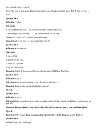 Dựa vào ngữ nghĩa =>chọn D
Dịch: Phát hiện ra rằng quãng đường thì xa mà thời gian thì ngắn, chúng tôi quyết định đi máy bay thay vì
đi tàu.
Question 14. B
Kiến thức: Từ loại
Giải thích:
A. satisfied (adj): hài lòng B. satisfactorily (adv): một cách hài lòng
C. satisfying (v–ing): hài lòng D. satisfaction (n): sự hài lòng
Sau động từ “going on” ta cần một trạng từ theo sau.
Tạm dịch: cô ấy hài lòng với việc mọi thứ tiến triển tốt.
Question 15. D
Kiến thức: Cụm động từ
Giải thích:
A. turn off: tắt
B. put off: đi lên, tăng
C. send off : tạm biệt
D. go off: đổ chuông
Tạm dịch: Tôi đã đi làm muộn vì đồng hồ báo thức của tôi đã không đổ chuông.
Question 16 B
Kiến thức: Cụm từ
Giải thích: have an understanding of: có kiến thức về, hiểu biết về…
Tạm dịch: Peter có hiểu biết về Algebra hơn chúng ta.
Chọn B
Question 17 D
Kiến thức: Cụm từ
Giải thích: bring/ come home to sb: khiến bạn nhận ra rằng một điều nào đó khó khăn hay nghiêm trọng tới
mức nào
Tạm dịch: Gương mặt nhợt nhạt của anh ấy khiến tôi nhận ra rằng anh ấy thật sự rất ốm (bệnh).
Chọn D
Tạm dịch: Tôi vừa mới được nhận một công việc mới rồi! Mọi thứ đang trở nên tốt đẹp hơn
Question 18 D
Kiến thức được hỏi - Thành ngữ
 