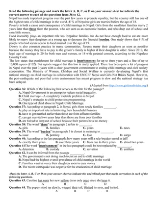 Read the following passage and mark the letter A, B, C, or D on your answer sheet to indicate the
correct answer to each of the questions from 36 to 42.
Nepal has made important progress over the past few years to promote equality, but the country still has one of
the highest rates of child marriage in the world. 41% of Nepalese girls are married before the age of 18.
Poverty is both a cause and consequence of child marriage in Nepal. Girls from the wealthiest families marry 2
years later than those from the poorest, who are seen as an economic burden, and who drop out of school and
earn little money.
Food insecurity plays an important role too. Nepalese families that do not have enough food to eat are more
likely to marry their daughters at a young age to decrease the financial burden. One study shows that 91% of
people who had secure access to food married over the age of 19.
Dowry is also common practice in many communities. Parents marry their daughters as soon as possible
because the money they have to pay to the groom’s family is higher if their daughter is older. Since 2010, the
legal age of marriage is 20 for both men and women, or 18 with parental consent, according to the Nepalese
Country Code.
The law states that punishment for child marriage is imprisonment for up to three years and a fine of up to
10,000 rupees (£102). But reports suggest that this law is rarely applied. There has been quite a lot of progress
in Nepal over the past 3 years with a clear government commitment to ending child marriage and civil society
cooperation. The Ministry of Women, Children and Social Welfare is currently developing Nepal’s first
national strategy on child marriage in collaboration with UNICEF Nepal and Girls Not Brides Nepal. However,
the post-earthquake and post-fuel crisis environment has meant progress is slow and the national strategy has
been delayed.
(Adapted from http://www.girlsnotbrides.org/)
Question 36: Which of the following best serves as the title for the passage?
A. Nepal Government in an attempt to reduce social inequality.
B. Child marriage - A completely tractable problem in Nepal.
C. Nepal’s strategies to child protection programming.
D. One type of child abuse in Nepal: Child Marriage.
Question 37: According to paragraph 2, in Nepal, girls from needy families ________.
A. play an important role in bolstering their household finances
B. have to get married earlier than those are from affluent families
C. can get married two years later than those are from poor families
D. are forced to drop out of school because their parents have no money
Question 38: The word "those" in paragraph 2 refers to ________.
A. girls B. families C. years D. rates
Question 39: The word "burden” in paragraph 3 is closest in meaning to ________.
A. issue B. potency C. load D. cargo
Question 40: According to the last paragraph, how many years will a rule-breaker spend in jail?
A. exactly three years B. over three years C. from one to three years D. about two years
Question 41The word "imprisonment” in the last paragraph could be best replaced by _________.
A. detention B. custody C. salvation D. emblem
Question 42. It can be inferred from the passage _________.
A. The government is not doing much to put an end to child marriage
B. Nepal had the highest overall prevalence of child marriage in the world
C. Families want to marry their daughters soon to earn money
D. The recent earthquake was negative for the eradication of child marriage
Mark the letter A, B, C or D on your answer sheet to indicate the underlined part that needs correction in each of the
following questions.
Question 43. Caroline has worn her new yellow dress only once since she buys it.
A B C D
Question 44. The puppy stood up slowly, wagged their tail, blinked its eyes, and barked.
A B C D
 