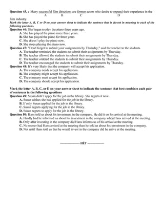 Question 45. : Many successful film directions are former actors who desire to expand their experience in the
A B C D
film industry.
Mark the letter A, B, C or D on your answer sheet to indicate the sentence that is closest in meaning to each of the
following questions.
Question 46: She began to play the piano three years ago.
A. She has played the piano since three years.
B. She has played the piano for three years
C. She doesn’t play the piano now.
D. She stops playing the piano now.
Question 47: "Don't forget to submit your assignments by Thursday," said the teacher to the students.
A. The teacher reminded the students to submit their assignments by Thursday.
B. The teacher allowed the students to submit their assignments by Thursday.
C. The teacher ordered the students to submit their assignments by Thursday.
D. The teacher encouraged the students to submit their assignments by Thursday.
Question 48: It’s very likely that the company will accept his application.
A. The company needs accept his application.
B. The company might accept his application.
C. The company must accept his application.
D. The company should accept his application.
Mark the letter A, B, C, or D on your answer sheet to indicate the sentence that best combines each pair
of sentences in the following questions
Question 49: Susan didn’t apply for the job in the library. She regrets it now.
A. Susan wishes she had applied for the job in the library.
B. If only Susan applied for the job in the library.
C. Susan regrets applying for the job in the library.
D. Susan regrets to apply for the job in the library.
Question 50: Hans told us about his investment in the company. He did it on his arrival at the meeting.
A. Hardly had he informed us about his investment in the company when Hans arrived at the meeting.
B. Only after investing in the company did Hans informs us of his arrival at the meeting.
C. No sooner had Hans arrived at the meeting than he told us about his investment in the company.
D. Not until Hans told us that he would invest in the company did he arrive at the meeting.
-------------------- HẾT -----------------
 