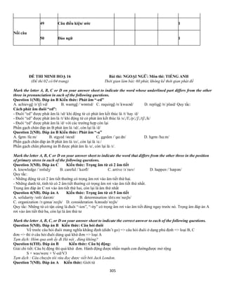 305
Nối câu
49 Câu điều kiện/ ước 1
50 Đảo ngữ 1
ĐỀ THI MINH HOẠ 16 Bài thi: NGOẠI NGỮ: Môn thi: TIẾNG ANH
(Đề thi 02 có 04 trang) Thời gian làm bài: 60 phút, không kể thời gian phát đề
Mark the letter A, B, C or D on your answer sheet to indicate the word whose underlined part differs from the other
three in pronunciation in each of the following questions.
Question 1(NB). Đáp án B Kiến thức: Phát âm “-ed”
A. achieved /əˈtʃiːvd/ B. wanted /ˈwɒntɪd/ C. required /rɪˈkwaɪəd/ D. replied /rɪˈplaɪd/ Quy tắc:
Cách phát âm đuôi “ed”:
- Đuôi “ed” được phát âm là /ɪd/ khi động từ có phát âm kết thúc là /t/ hay /d/
- Đuôi “ed” được phát âm là /t/ khi động từ có phát âm kết thúc là /s/,/f/,/p/,/ʃ/,/tʃ/,/k/
- Đuôi “ed” được phát âm là /d/ với các trường hợp còn lại
Phần gạch chân đáp án B phát âm là /ɪd/, còn lại là /d/
Question 2(NB). Đáp án B Kiến thức: Phát âm “-a”
A. farm /fɑːm/ B. stayed /steɪd/ C. garden /ˈɡɑːdn/ D. harm /hɑːm/
Phần gạch chân đáp án B phát âm là /eɪ/, còn lại là /ɑː/
Phần gạch chân phương án B được phát âm là /e/, còn lại là /ɪ/.
Mark the letter A, B, C or D on your answer sheet to indicate the word that differs from the other three in the position
of primary stress in each of the following questions.
Question 3(NB). Đáp án C Kiến thức: Trọng âm từ có 2 âm tiết
A. knowledge /ˈnɒlɪdʒ/ B. careful /ˈkeəfl/ C. arrive /əˈraɪv/ D. happen /ˈhæpən/
Quy tắc:
- Những động từ có 2 âm tiết thường có trọng âm rơi vào âm tiết thứ hai.
- Những danh từ, tính từ có 2 âm tiết thường có trọng âm rơi vào âm tiết thứ nhất.
Trọng âm đáp án C rơi vào âm tiết thứ hai, còn lại là âm thứ nhất
Question 4(NB). Đáp án A Kiến thức: Trọng âm từ có 5 âm tiết
A. solidarity /sɒlɪˈdærəti/ B. determination /dɪtɜːmɪˈneɪʃn/
C. organization /ɔːɡənaɪˈzeɪʃn/ D. consideration /kənsɪdəˈreɪʃn/
Quy tắc: Những từ có tận cùng là đuôi “-ion”, “-ity” có trọng âm rơi vào âm tiết đứng ngay trước nó. Trọng âm đáp án A
rơi vào âm tiết thứ ba, còn lại là âm thứ tư
Mark the letter A, B, C, or D on your answer sheet to indicate the correct answer to each of the following questions.
Question 5(NB). Đáp án B Kiến thức: Câu hỏi đuôi
Vế trước câu hỏi đuôi mang nghĩa khẳng định (didn’t go) => câu hỏi đuôi ở dạng phủ định => loại B, C
đơn => thì ở câu hỏi đuôi dùng quá khứ đơn => loại A
Tạm dịch: Hôm qua anh ấy đi Hà nội , đúng không?
Question 6(TH). Đáp án B Kiến thức: Câu bị động:
Giải chi tiết: Câu bị động thì quá khứ đơn. Hành động được nhấn mạnh con đườngđược mở rộng
S + was/were + V-ed/V3
Tạm dịch : Câu chuyện tôi vừa đọc được viết bởi Jack London.
Question 7(NB). Đáp án A Kiến thức: Giới từ
 