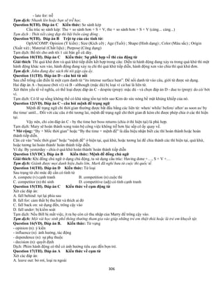 306
- late for: trễ
Tạm dịch: Nhanh lên hoặc bạn sẽ trễ học.
Question 8(TH). Đáp án C Kiến thức: So sánh kép
Cấu trúc so sánh kép: The + so sánh hơn + S + V, the + so sánh hơn + S + V (càng... càng...)
Tạm dịch : Thời tiết càng đẹp thì bãi biển càng đông .
Question 9(TH). Đáp án B Trật tự của các tính từ:
OpSACOMP: Opinion (Ý kiến) ; Size (Kích cỡ) ; Age (Tuổi) ; Shape (Hình dạng) ; Color (Màu sắc) ; Origin
(Xuất xứ) ; Material (Chất liệu) ; Purpose (Công dụng)
Tạm dịch: Bố tôi cho anh tôi 1 cái bàn gỗ cũ dày.
Question 10(TH). Đáp án C Kiến thức: Sự phối hợp về thì của động từ
Giải thích: Thì quá khứ đơn và quá khứ tiếp diễn kết hợp trong câu: Diễn tả hành động đang xảy ra trong quá khứ thì một
hành động khác xen vào, hành động đang xảy ra chi thì quá khứ tiếp diễn, hành động xen vào chia thì quá khứ đơn.
Tạm dịch: John đang đọc sách thì tôi gặp cậu ấy.
Question 11(TH). Đáp án D - câu hỏi từ nối
Sau chỗ trống cần điền là một cụm danh từ “its intense surface heat”. Để nối danh từ vào câu, giới từ được sử dụng.
Hai đáp án A - because (bởi vì) và B - although (mặc dù) bị loại vì cả hai là liên từ.
Xét thêm yếu tố về nghĩa, có thể loại được đáp án C - despite (prep): mặc dù - và chọn đáp án D - due to (prep): do có/ bởi
vì.
Tạm dịch: Có lẽ sự sống không thể có khả năng tồn tại trên sao Kim do sức nóng bề mặt khủng khiếp của nó.
Question 12(VD). Đáp án C - câu hỏi mệnh đề trạng ngữ
Mệnh đề trạng ngữ chỉ thời gian thường được bắt đầu bằng các liên từ: when/ while/ before/ after/ as soon as/ by
the time/ until... Đối với các câu ở thì tương lai, mệnh đề trạng ngữ chỉ thời gian đi kèm chỉ được phép chia ở các thì hiện
tại.
Vậy nên, chỉ còn đáp án C - by the time her boss returns (chia ở thì hiện tại) là phù hợp.
Tạm dịch: Mary sẽ hoàn thành xong toàn bộ công việc không trễ hơn lúc sếp cô ấy quay về.
* Mở rộng: “By + Mốc thời gian” hoặc “By the time + mệnh đề” là dấu hiệu nhận biết các thì hoàn thành hoặc hoàn
thành tiếp diễn.
Căn cứ vào “mốc thời gian” hoặc “mệnh đề” ở hiện tại, quá khứ, hoặc tương lai để chia thành các thì hiện tại, quá khứ,
hoặc tương lai hoàn thành/ hoàn thành tiếp diễn.
Ví dụ: By yesterday - chia ở quá khứ hoàn thành/ hoàn thành tiếp diễn
Question 13(VDC). Đáp án B Kiến thức: Mệnh đề đồng chủ ngữ
Giải thích: Khi đồng chủ ngữ ở dạng chủ động, ta sử dụng cấu trúc: Having done +…, S + V +…
Tạm dịch: Giành được mọi danh hiệu Judo lớn, Mark đã nghỉ hưu từ cuộc thi quốc tế.
Question 14(TH). Đáp án D Kiến thức: Từ loại
Sau trạng từ chỉ mức độ cần có tính từ
A. compete (v) cạnh tranh B. competition (n) cuộc thi
C. competitor (n) thí sinh D. competitive (adj) có tính cạnh tranh
Question 15(TH). Đáp án C Kiến thức về cụm động từ
Xét các đáp án:
A. fall behind: tụt lại phía sau
B. fall for: cảm thất bị thu hút và thích ai đó
C. fall back on: sử dụng đến, trông cậy vào
D. fall under: bị kiểm soát
Tạm dịch: Nếu Bill bị mất việc, ít ra họ còn có thu nhập của Marry để trông cậy vào.
Tạm dịch: Một vài học sinh phổ thông thường tham gia vào giúp những trẻ em thiệt thòi hoặc là trẻ em khuyết tật.
Question 16(VD). Đáp án B. Kiến thức: Từ vựng
- opinion (n): ý kiến
- influence (n): ảnh hưởng, tác động
- dependence (n): sự phụ thuộc
- decision (n): quyết định
Dịch: Phim hành động có thể có ảnh hưởng tiêu cực đến bọn trẻ.
Question 17(TH). Đáp án A Kiến thức về cụm từ
Xét các đáp án:
A. leave out: bỏ rơi, loại ra ngoài
 