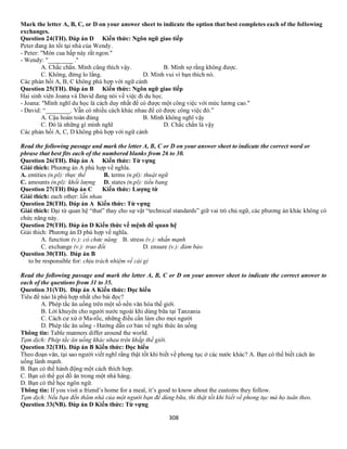 308
Mark the letter A, B, C, or D on your answer sheet to indicate the option that best completes each of the following
exchanges.
Question 24(TH). Đáp án D Kiến thức: Ngôn ngữ giao tiếp
Peter đang ăn tối tại nhà của Wendy.
- Peter: "Món cua hấp này rất ngon."
- Wendy: "________ .''
A. Chắc chắn. Mình cũng thích vậy. B. Mình sợ rằng không được.
C. Không, đừng lo lắng. D. Mình vui vì bạn thích nó.
Các phản hồi A, B, C không phù hợp với ngữ cảnh
Question 25(TH). Đáp án B Kiến thức: Ngôn ngữ giao tiếp
Hai sinh viên Joana và David đang nói về việc đi du học.
- Joana: "Mình nghĩ du học là cách duy nhất để có được một công việc với mức lương cao."
- David: “________. Vẫn có nhiều cách khác nhau để có được công việc đó.”
A. Cậu hoàn toàn đúng B. Mình không nghĩ vậy
C. Đó là những gì mình nghĩ D. Chắc chắn là vậy
Các phản hồi A, C, D không phù hợp với ngữ cảnh
Read the following passage and mark the letter A, B, C or D on your answer sheet to indicate the correct word or
phrase that best fits each of the numbered blanks from 26 to 30.
Question 26(TH). Đáp án A Kiến thức: Từ vựng
Giải thích: Phương án A phù hợp về nghĩa.
A. entities (n.pl): thực thể B. terms (n.pl): thuật ngữ
C. amounts (n.pl): khối lượng D. states (n.pl): tiểu bang
Question 27(TH) Đáp án C Kiến thức: Lượng từ
Giải thích: each other: lẫn nhau
Question 28(TH). Đáp án A Kiến thức: Từ vựng
Giải thích: Đại từ quan hệ “that” thay cho sự vật “technical standards” giữ vai trò chủ ngữ, các phương án khác không có
chức năng này.
Question 29(TH). Đáp án D Kiến thức về mệnh đề quan hệ
Giải thích: Phương án D phù hợp về nghĩa.
A. function (v.): có chức năng B. stress (v.): nhấn mạnh
C. exchange (v.): trao đổi D. ensure (v.): đảm bảo
Question 30(TH). Đáp án B
to be responsible for: chịu trách nhiệm về cái gì
Read the following passage and mark the letter A, B, C or D on your answer sheet to indicate the correct answer to
each of the questions from 31 to 35.
Question 31(VD). Đáp án A Kiến thức: Đọc hiểu
Tiêu đề nào là phù hợp nhất cho bài đọc?
A. Phép tắc ăn uống trên một số nền văn hóa thế giới.
B. Lời khuyên cho người nước ngoài khi dùng bữa tại Tanzania
C. Cách cư xử ở Ma-rốc, những điều cần làm cho mọi người
D. Phép tắc ăn uống - Hướng dẫn cơ bản về nghi thức ăn uống
Thông tin: Table manners differ around the world.
Tạm dịch: Phép tắc ăn uống khác nhau trên khắp thế giới.
Question 32(TH). Đáp án B Kiến thức: Đọc hiểu
Theo đoạn văn, tại sao người viết nghĩ rằng thật tốt khi biết về phong tục ở các nước khác? A. Bạn có thể biết cách ăn
uống lành mạnh.
B. Bạn có thể hành động một cách thích hợp.
C. Bạn có thể gọi đồ ăn trong một nhà hàng.
D. Bạn có thể học ngôn ngữ.
Thông tin: If you visit a friend’s home for a meal, it’s good to know about the customs they follow.
Tạm dịch: Nếu bạn đến thăm nhà của một người bạn để dùng bữa, thì thật tốt khi biết về phong tục mà họ tuân theo.
Question 33(NB). Đáp án D Kiến thức: Từ vựng
 