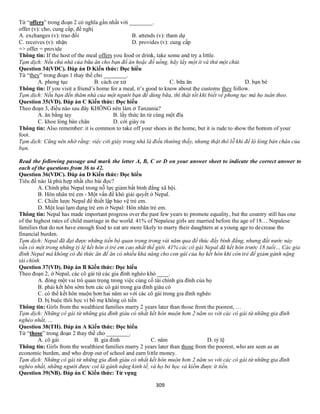 309
Từ “offers” trong đoạn 2 có nghĩa gần nhất với ________.
offer (v): cho, cung cấp, đề nghị
A. exchanges (v): trao đổi B. attends (v): tham dự
C. receives (v): nhận D. provides (v): cung cấp
=> offer = provide
Thông tin: If the host of the meal offers you food or drink, take some and try a little.
Tạm dịch: Nếu chủ nhà của bữa ăn cho bạn đồ ăn hoặc đồ uống, hãy lấy một ít và thử một chút.
Question 34(VDC). Đáp án D Kiến thức: Đọc hiểu
Từ “they” trong đoạn 1 thay thế cho ________.
A. phong tục B. cách cư xử C. bữa ăn D. bạn bè
Thông tin: If you visit a friend’s home for a meal, it’s good to know about the customs they follow.
Tạm dịch: Nếu bạn đến thăm nhà của một người bạn để dùng bữa, thì thật tốt khi biết về phong tục mà họ tuân theo.
Question 35(VD). Đáp án C Kiến thức: Đọc hiểu
Theo đoạn 3, điều nào sau đây KHÔNG nên làm ở Tanzania?
A. ăn bằng tay B. lấy thức ăn từ cùng một đĩa
C. khoe lòng bàn chân D. cởi giày ra
Thông tin: Also remember: it is common to take off your shoes in the home, but it is rude to show the bottom of your
foot.
Tạm dịch: Cũng nên nhớ rằng: việc cởi giày trong nhà là điều thường thấy, nhưng thật thô lỗ khi để lộ lòng bàn chân của
bạn.
Read the following passage and mark the letter A, B, C or D on your answer sheet to indicate the correct answer to
each of the questions from 36 to 42.
Question 36(VDC). Đáp án D Kiến thức: Đọc hiểu
Tiêu đề nào là phù hợp nhất cho bài đọc?
A. Chính phủ Nepal trong nỗ lực giảm bất bình đẳng xã hội.
B. Hôn nhân trẻ em - Một vấn đề khó giải quyết ở Nepal.
C. Chiến lược Nepal để thiết lập bảo vệ trẻ em.
D. Một loại lạm dụng trẻ em ở Nepal: Hôn nhân trẻ em.
Thông tin: Nepal has made important progress over the past few years to promote equality, but the country still has one
of the highest rates of child marriage in the world. 41% of Nepalese girls are married before the age of 18… Nepalese
families that do not have enough food to eat are more likely to marry their daughters at a young age to decrease the
financial burden.
Tạm dịch: Nepal đã đạt được những tiến bộ quan trọng trong vài năm qua để thúc đẩy bình đẳng, nhưng đất nước này
vẫn có một trong những tỷ lệ kết hôn ở trẻ em cao nhất thế giới. 41% các cô gái Nepal đã kết hôn trước 18 tuổi… Các gia
đình Nepal mà không có đủ thức ăn để ăn có nhiều khả năng cho con gái của họ kết hôn khi còn trẻ để giảm gánh nặng
tài chính.
Question 37(VD). Đáp án B Kiến thức: Đọc hiểu
Theo đoạn 2, ở Nepal, các cô gái từ các gia đình nghèo khó ____.
A. đóng một vai trò quan trọng trong việc củng cố tài chính gia đình của họ
B. phải kết hôn sớm hơn các cô gái trong gia đình giàu có
C. có thể kết hôn muộn hơn hai năm so với các cô gái trong gia đình nghèo
D. bị buộc thôi học vì bố mẹ không có tiền
Thông tin: Girls from the wealthiest families marry 2 years later than those from the poorest, …
Tạm dịch: Những cô gái từ những gia đình giàu có nhất kết hôn muộn hơn 2 năm so với các cô gái từ những gia đình
nghèo nhất, …
Question 38(TH). Đáp án A Kiến thức: Đọc hiểu
Từ “those” trong đoạn 2 thay thế cho ________.
A. cô gái B. gia đình C. năm D. tỷ lệ
Thông tin: Girls from the wealthiest families marry 2 years later than those from the poorest, who are seen as an
economic burden, and who drop out of school and earn little money.
Tạm dịch: Những cô gái từ những gia đình giàu có nhất kết hôn muộn hơn 2 năm so với các cô gái từ những gia đình
nghèo nhất, những người được coi là gánh nặng kinh tế, và họ bỏ học và kiếm được ít tiền.
Question 39(NB). Đáp án C Kiến thức: Từ vựng
 