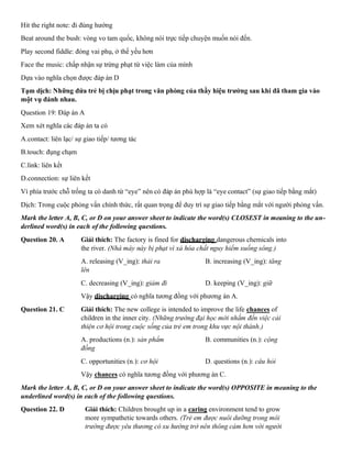 Hit the right note: đi đúng hướng
Beat around the bush: vòng vo tam quốc, không nói trực tiếp chuyện muốn nói đến.
Play second fiddle: đóng vai phụ, ở thế yếu hơn
Face the music: chấp nhận sự trừng phạt từ việc làm của mình
Dựa vào nghĩa chọn được đáp án D
Tạm dịch: Những đứa trẻ bị chịu phạt trong văn phòng của thầy hiệu trưởng sau khi đã tham gia vào
một vụ đánh nhau.
Question 19: Đáp án A
Xem xét nghĩa các đáp án ta có
A.contact: liên lạc/ sự giao tiếp/ tương tác
B.touch: đụng chạm
C.link: liên kết
D.connection: sự liên kết
Vì phía trước chỗ trống ta có danh từ “eye” nên có đáp án phù hợp là “eye contact” (sự giao tiếp bằng mắt)
Dịch: Trong cuộc phỏng vấn chính thức, rất quan trọng để duy trì sự giao tiếp bằng mắt với người phỏng vấn.
Mark the letter A, B, C, or D on your answer sheet to indicate the word(s) CLOSEST in meaning to the un-
derlined word(s) in each of the following questions.
Question 20. A Giải thích: The factory is fined for discharging dangerous chemicals into
the river. (Nhà máy này bị phạt vì xả hóa chất nguy hiểm xuống sông.)
A. releasing (V_ing): thải ra B. increasing (V_ing): tăng
lên
C. decreasing (V_ing): giảm đi D. keeping (V_ing): giữ
Vậy discharging có nghĩa tương đồng với phương án A.
Question 21. C Giải thích: The new college is intended to improve the life chances of
children in the inner city. (Những trường đại học mới nhắm đến việc cải
thiện cơ hội trong cuộc sống của trẻ em trong khu vực nội thành.)
A. productions (n.): sản phẩm B. communities (n.): cộng
đồng
C. opportunities (n.): cơ hội D. questions (n.): câu hỏi
Vậy chances có nghĩa tương đồng với phương án C.
Mark the letter A, B, C, or D on your answer sheet to indicate the word(s) OPPOSITE in meaning to the
underlined word(s) in each of the following questions.
Question 22. D Giải thích: Children brought up in a caring environment tend to grow
more sympathetic towards others. (Trẻ em được nuôi dưỡng trong môi
trường được yêu thương có xu hướng trở nên thông cảm hơn với người
 
